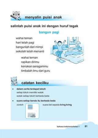 menyalin puisi anak

salinlah puisi anak ini dengan huruf tegak
                           bangun pagi
     wahai teman
     hari telah pagi
     bangunlah dari mimpi
     sekolah telah menanti

         wahai teman
         rapikan dirimu
         kenakan seragammu
         timbalah ilmu dari guru



         catatan kecilku
 •   dalam cerita terdapat tokoh
     setiap tokoh memiliki watak
     watak setiap tokoh berbeda beda

 •   suara setiap benda itu berbeda beda
     contoh                    suara bel sepeda kring kring




                                            bahasa indonesia kelas 1   81
 