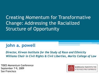 Creating Momentum for Transformative
   Change: Addressing the Racialized
   Structure of Opportunity


   john a. powell
   Director, Kirwan Institute for the Study of Race and Ethnicity
   Williams Chair in Civil Rights & Civil Liberties, Moritz College of Law


TIDES Momentum Conference
September 7-9, 2009
San Francisco
 