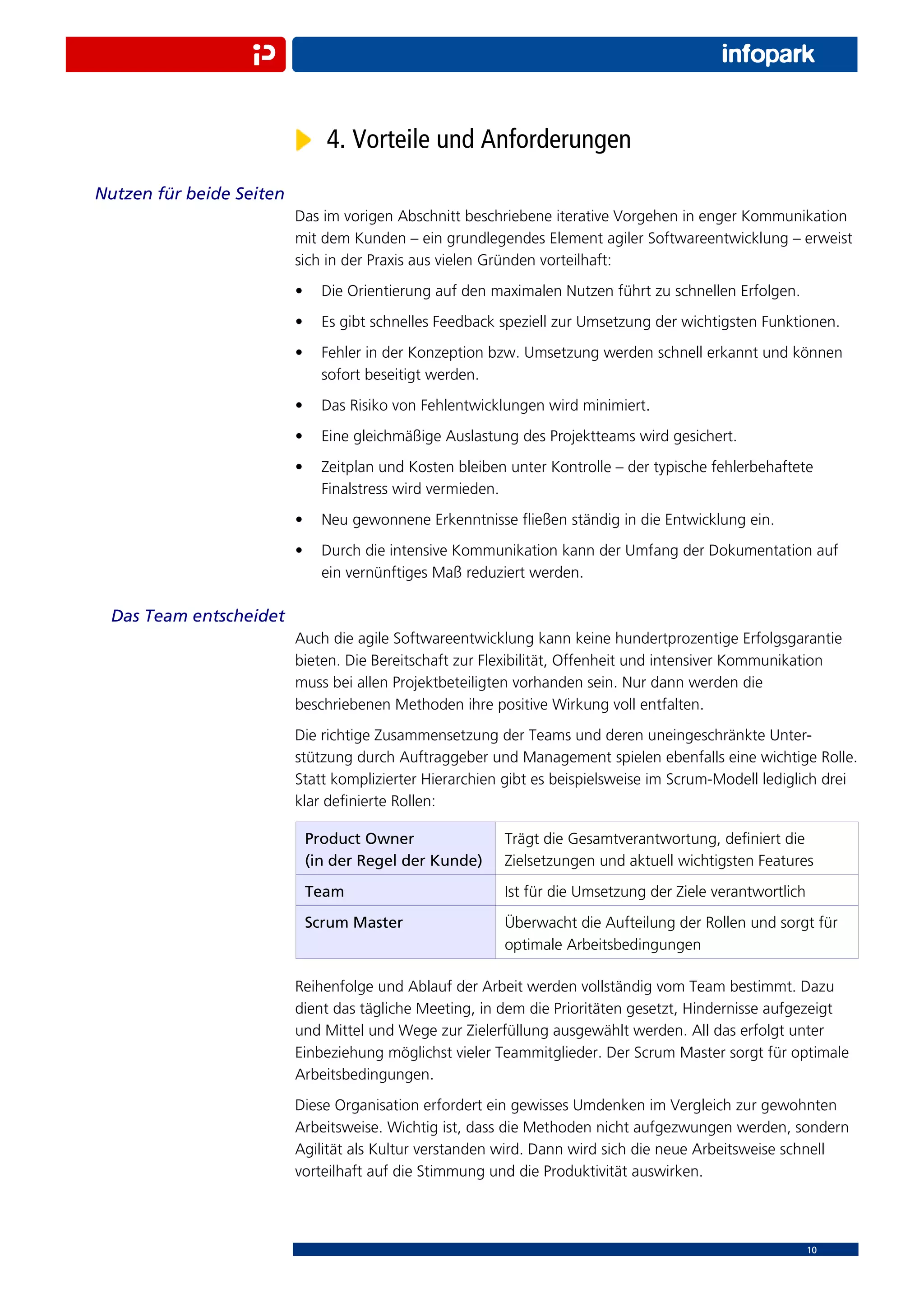 4. Vorteile und Anforderungen
Nutzen für beide Seiten
                          Das im vorigen Abschnitt beschriebene iterative Vorgehen in enger Kommunikation
                          mit dem Kunden – ein grundlegendes Element agiler Softwareentwicklung – erweist
                          sich in der Praxis aus vielen Gründen vorteilhaft:
                          •     Die Orientierung auf den maximalen Nutzen führt zu schnellen Erfolgen.
                          •     Es gibt schnelles Feedback speziell zur Umsetzung der wichtigsten Funktionen.
                          •     Fehler in der Konzeption bzw. Umsetzung werden schnell erkannt und können
                                sofort beseitigt werden.
                          •     Das Risiko von Fehlentwicklungen wird minimiert.
                          •     Eine gleichmäßige Auslastung des Projektteams wird gesichert.
                          •     Zeitplan und Kosten bleiben unter Kontrolle – der typische fehlerbehaftete
                                Finalstress wird vermieden.
                          •     Neu gewonnene Erkenntnisse ﬂießen ständig in die Entwicklung ein.
                          •     Durch die intensive Kommunikation kann der Umfang der Dokumentation auf
                                ein vernünftiges Maß reduziert werden.

 Das Team entscheidet
                          Auch die agile Softwareentwicklung kann keine hundertprozentige Erfolgsgarantie
                          bieten. Die Bereitschaft zur Flexibilität, Offenheit und intensiver Kommunikation
                          muss bei allen Projektbeteiligten vorhanden sein. Nur dann werden die
                          beschriebenen Methoden ihre positive Wirkung voll entfalten.
                          Die richtige Zusammensetzung der Teams und deren uneingeschränkte Unter-
                          stützung durch Auftraggeber und Management spielen ebenfalls eine wichtige Rolle.
                          Statt komplizierter Hierarchien gibt es beispielsweise im Scrum-Modell lediglich drei
                          klar deﬁnierte Rollen:

                              Product Owner                Trägt die Gesamtverantwortung, deﬁniert die
                              (in der Regel der Kunde)     Zielsetzungen und aktuell wichtigsten Features
                              Team                         Ist für die Umsetzung der Ziele verantwortlich
                              Scrum Master                 Überwacht die Aufteilung der Rollen und sorgt für
                                                           optimale Arbeitsbedingungen

                          Reihenfolge und Ablauf der Arbeit werden vollständig vom Team bestimmt. Dazu
                          dient das tägliche Meeting, in dem die Prioritäten gesetzt, Hindernisse aufgezeigt
                          und Mittel und Wege zur Zielerfüllung ausgewählt werden. All das erfolgt unter
                          Einbeziehung möglichst vieler Teammitglieder. Der Scrum Master sorgt für optimale
                          Arbeitsbedingungen.
                          Diese Organisation erfordert ein gewisses Umdenken im Vergleich zur gewohnten
                          Arbeitsweise. Wichtig ist, dass die Methoden nicht aufgezwungen werden, sondern
                          Agilität als Kultur verstanden wird. Dann wird sich die neue Arbeitsweise schnell
                          vorteilhaft auf die Stimmung und die Produktivität auswirken.



                                                                                                            10
 