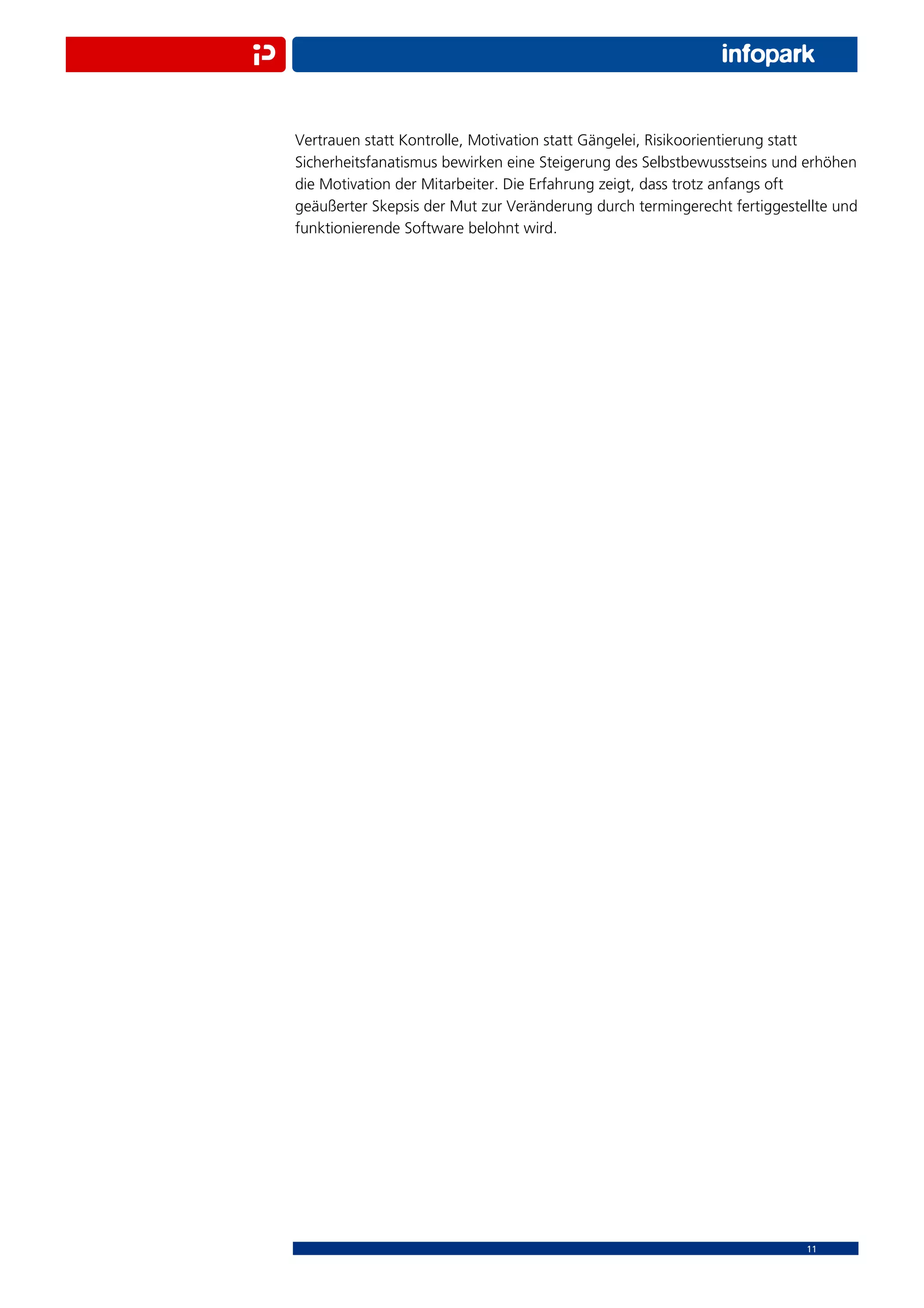 Vertrauen statt Kontrolle, Motivation statt Gängelei, Risikoorientierung statt
Sicherheitsfanatismus bewirken eine Steigerung des Selbstbewusstseins und erhöhen
die Motivation der Mitarbeiter. Die Erfahrung zeigt, dass trotz anfangs oft
geäußerter Skepsis der Mut zur Veränderung durch termingerecht fertiggestellte und
funktionierende Software belohnt wird.




                                                                          11
 