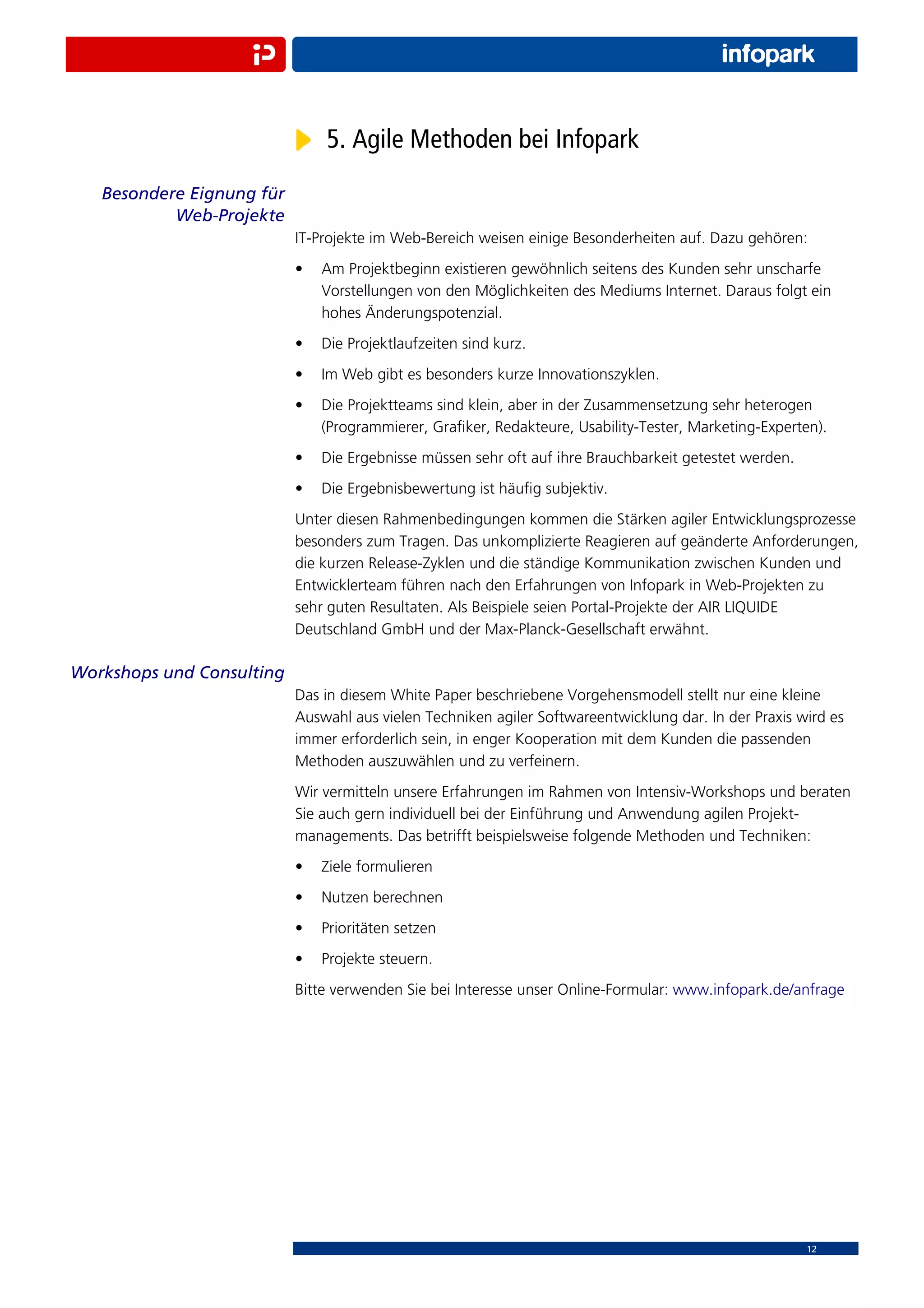 5. Agile Methoden bei Infopark
   Besondere Eignung für
           Web-Projekte
                           IT-Projekte im Web-Bereich weisen einige Besonderheiten auf. Dazu gehören:
                           •   Am Projektbeginn existieren gewöhnlich seitens des Kunden sehr unscharfe
                               Vorstellungen von den Möglichkeiten des Mediums Internet. Daraus folgt ein
                               hohes Änderungspotenzial.
                           •   Die Projektlaufzeiten sind kurz.
                           •   Im Web gibt es besonders kurze Innovationszyklen.
                           •   Die Projektteams sind klein, aber in der Zusammensetzung sehr heterogen
                               (Programmierer, Graﬁker, Redakteure, Usability-Tester, Marketing-Experten).
                           •   Die Ergebnisse müssen sehr oft auf ihre Brauchbarkeit getestet werden.
                           •   Die Ergebnisbewertung ist häuﬁg subjektiv.
                           Unter diesen Rahmenbedingungen kommen die Stärken agiler Entwicklungsprozesse
                           besonders zum Tragen. Das unkomplizierte Reagieren auf geänderte Anforderungen,
                           die kurzen Release-Zyklen und die ständige Kommunikation zwischen Kunden und
                           Entwicklerteam führen nach den Erfahrungen von Infopark in Web-Projekten zu
                           sehr guten Resultaten. Als Beispiele seien Portal-Projekte der AIR LIQUIDE
                           Deutschland GmbH und der Max-Planck-Gesellschaft erwähnt.

Workshops und Consulting
                           Das in diesem White Paper beschriebene Vorgehensmodell stellt nur eine kleine
                           Auswahl aus vielen Techniken agiler Softwareentwicklung dar. In der Praxis wird es
                           immer erforderlich sein, in enger Kooperation mit dem Kunden die passenden
                           Methoden auszuwählen und zu verfeinern.
                           Wir vermitteln unsere Erfahrungen im Rahmen von Intensiv-Workshops und beraten
                           Sie auch gern individuell bei der Einführung und Anwendung agilen Projekt-
                           managements. Das betrifft beispielsweise folgende Methoden und Techniken:
                           •   Ziele formulieren
                           •   Nutzen berechnen
                           •   Prioritäten setzen
                           •   Projekte steuern.
                           Bitte verwenden Sie bei Interesse unser Online-Formular: www.infopark.de/anfrage




                                                                                                        12
 