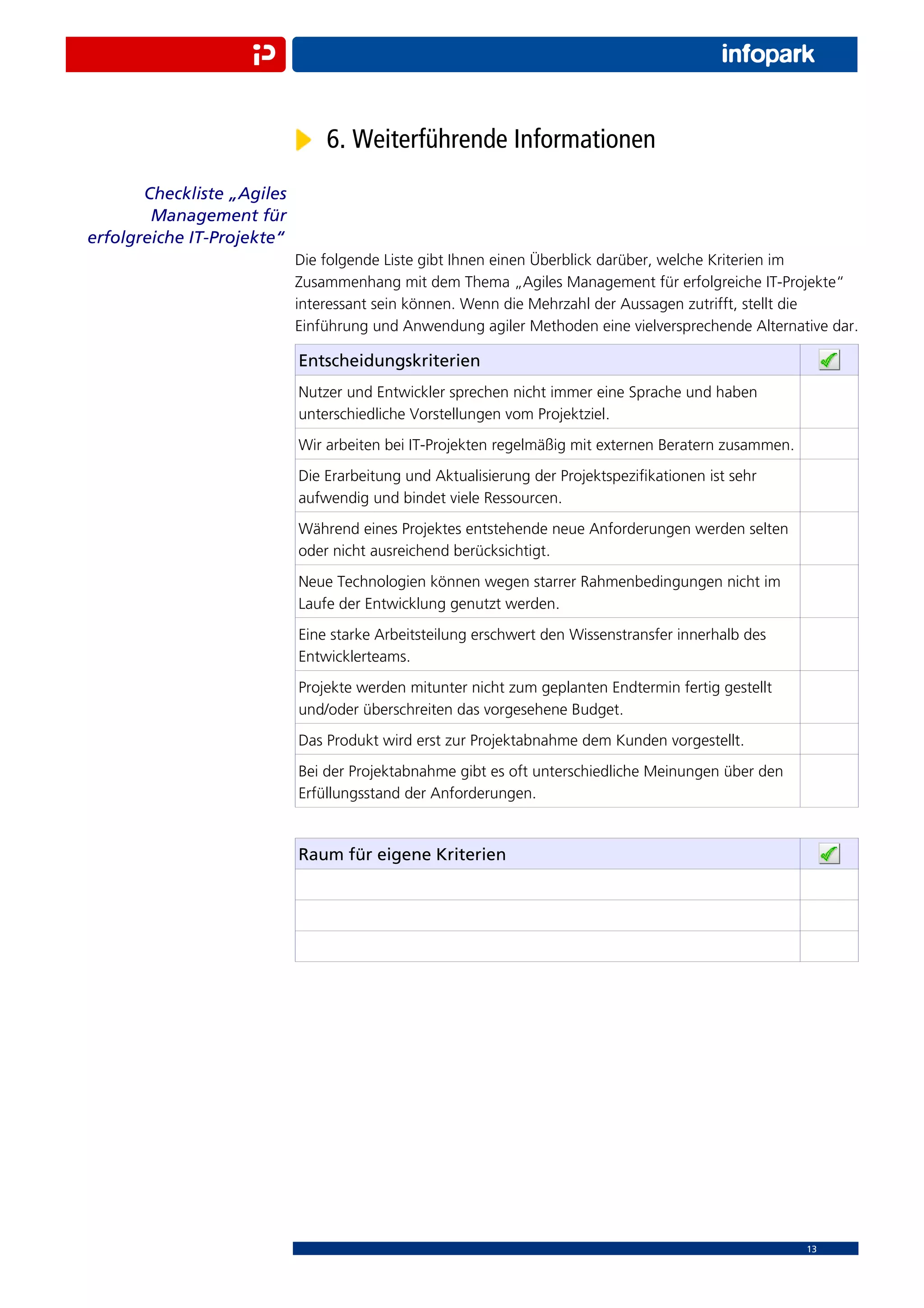 6. Weiterführende Informationen
       Checkliste „Agiles
        Management für
erfolgreiche IT-Projekte“
                            Die folgende Liste gibt Ihnen einen Überblick darüber, welche Kriterien im
                            Zusammenhang mit dem Thema „Agiles Management für erfolgreiche IT-Projekte“
                            interessant sein können. Wenn die Mehrzahl der Aussagen zutrifft, stellt die
                            Einführung und Anwendung agiler Methoden eine vielversprechende Alternative dar.

                            Entscheidungskriterien
                            Nutzer und Entwickler sprechen nicht immer eine Sprache und haben
                            unterschiedliche Vorstellungen vom Projektziel.
                            Wir arbeiten bei IT-Projekten regelmäßig mit externen Beratern zusammen.
                            Die Erarbeitung und Aktualisierung der Projektspeziﬁkationen ist sehr
                            aufwendig und bindet viele Ressourcen.
                            Während eines Projektes entstehende neue Anforderungen werden selten
                            oder nicht ausreichend berücksichtigt.
                            Neue Technologien können wegen starrer Rahmenbedingungen nicht im
                            Laufe der Entwicklung genutzt werden.
                            Eine starke Arbeitsteilung erschwert den Wissenstransfer innerhalb des
                            Entwicklerteams.
                            Projekte werden mitunter nicht zum geplanten Endtermin fertig gestellt
                            und/oder überschreiten das vorgesehene Budget.
                            Das Produkt wird erst zur Projektabnahme dem Kunden vorgestellt.
                            Bei der Projektabnahme gibt es oft unterschiedliche Meinungen über den
                            Erfüllungsstand der Anforderungen.


                            Raum für eigene Kriterien




                                                                                                       13
 