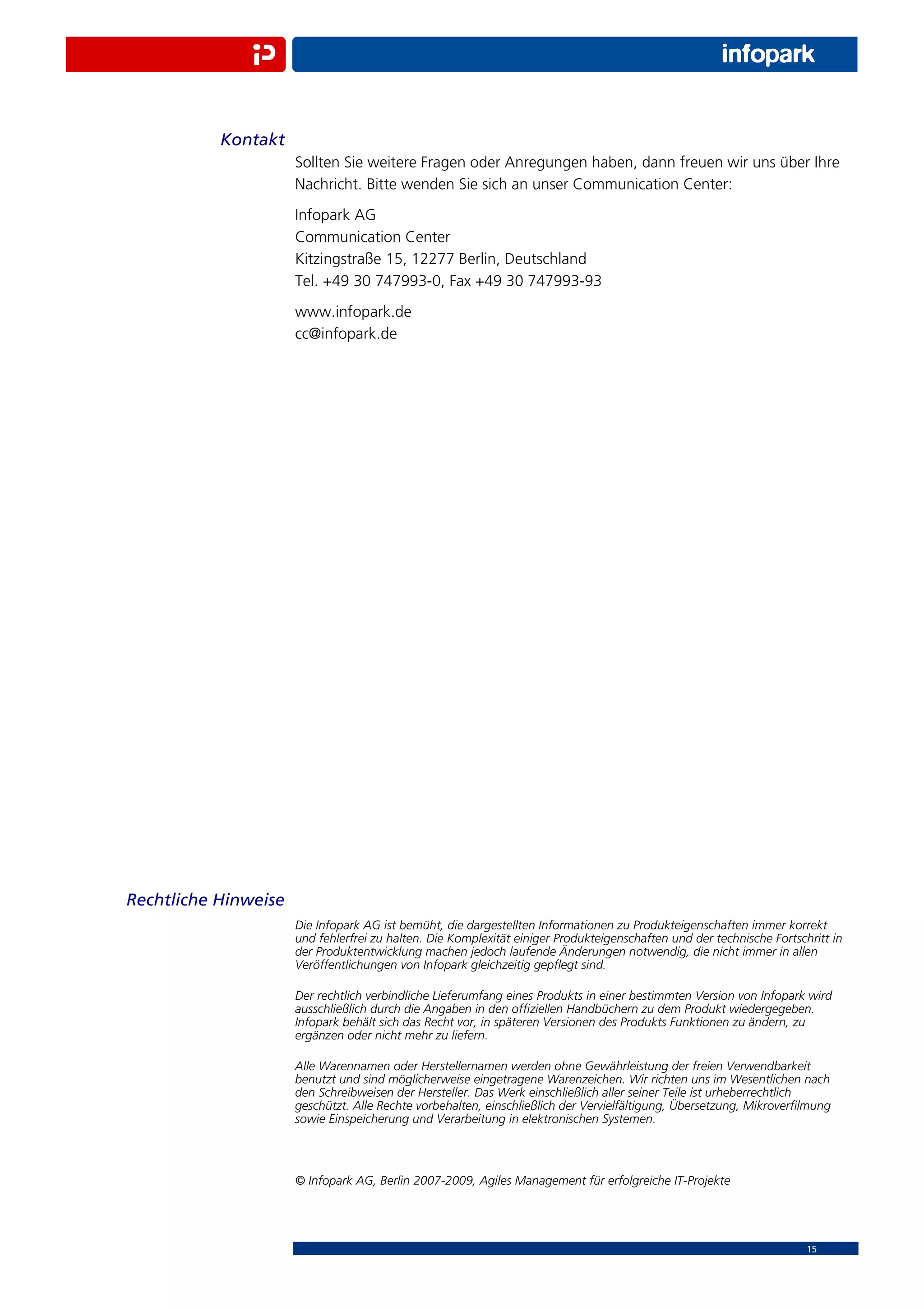 Kontakt
                      Sollten Sie weitere Fragen oder Anregungen haben, dann freuen wir uns über Ihre
                      Nachricht. Bitte wenden Sie sich an unser Communication Center:
                      Infopark AG
                      Communication Center
                      Kitzingstraße 15, 12277 Berlin, Deutschland
                      Tel. +49 30 747993-0, Fax +49 30 747993-93
                      www.infopark.de
                      cc@infopark.de




Rechtliche Hinweise
                      Die Infopark AG ist bemüht, die dargestellten Informationen zu Produkteigenschaften immer korrekt
                      und fehlerfrei zu halten. Die Komplexität einiger Produkteigenschaften und der technische Fortschritt in
                      der Produktentwicklung machen jedoch laufende Änderungen notwendig, die nicht immer in allen
                      Veröffentlichungen von Infopark gleichzeitig gepﬂegt sind.

                      Der rechtlich verbindliche Lieferumfang eines Produkts in einer bestimmten Version von Infopark wird
                      ausschließlich durch die Angaben in den ofﬁziellen Handbüchern zu dem Produkt wiedergegeben.
                      Infopark behält sich das Recht vor, in späteren Versionen des Produkts Funktionen zu ändern, zu
                      ergänzen oder nicht mehr zu liefern.

                      Alle Warennamen oder Herstellernamen werden ohne Gewährleistung der freien Verwendbarkeit
                      benutzt und sind möglicherweise eingetragene Warenzeichen. Wir richten uns im Wesentlichen nach
                      den Schreibweisen der Hersteller. Das Werk einschließlich aller seiner Teile ist urheberrechtlich
                      geschützt. Alle Rechte vorbehalten, einschließlich der Vervielfältigung, Übersetzung, Mikroverﬁlmung
                      sowie Einspeicherung und Verarbeitung in elektronischen Systemen.



                      © Infopark AG, Berlin 2007-2009, Agiles Management für erfolgreiche IT-Projekte




                                                                                                                       15
 