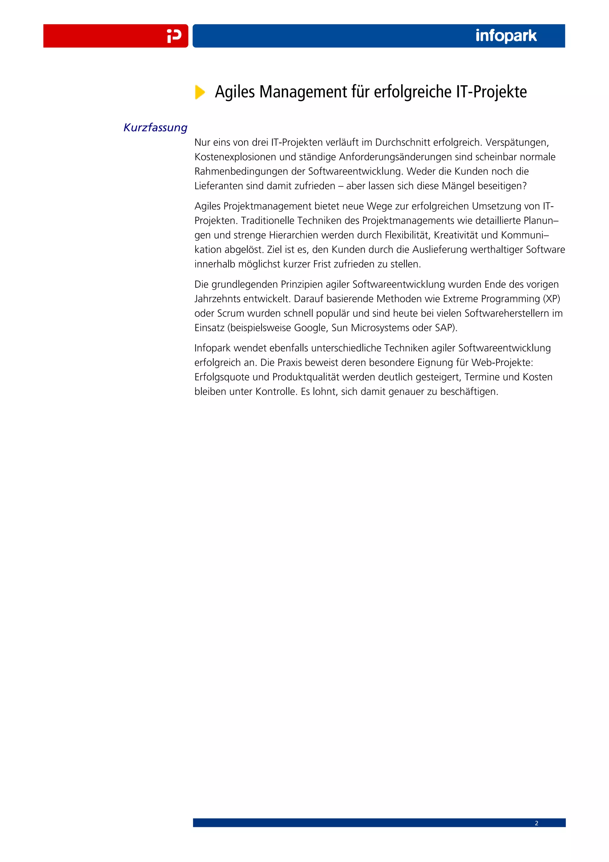 Agiles Management für erfolgreiche IT-Projekte
Kurzfassung
              Nur eins von drei IT-Projekten verläuft im Durchschnitt erfolgreich. Verspätungen,
              Kostenexplosionen und ständige Anforderungsänderungen sind scheinbar normale
              Rahmenbedingungen der Softwareentwicklung. Weder die Kunden noch die
              Lieferanten sind damit zufrieden – aber lassen sich diese Mängel beseitigen?
              Agiles Projektmanagement bietet neue Wege zur erfolgreichen Umsetzung von IT-
              Projekten. Traditionelle Techniken des Projektmanagements wie detaillierte Planun–
              gen und strenge Hierarchien werden durch Flexibilität, Kreativität und Kommuni–
              kation abgelöst. Ziel ist es, den Kunden durch die Auslieferung werthaltiger Software
              innerhalb möglichst kurzer Frist zufrieden zu stellen.
              Die grundlegenden Prinzipien agiler Softwareentwicklung wurden Ende des vorigen
              Jahrzehnts entwickelt. Darauf basierende Methoden wie Extreme Programming (XP)
              oder Scrum wurden schnell populär und sind heute bei vielen Softwareherstellern im
              Einsatz (beispielsweise Google, Sun Microsystems oder SAP).
              Infopark wendet ebenfalls unterschiedliche Techniken agiler Softwareentwicklung
              erfolgreich an. Die Praxis beweist deren besondere Eignung für Web-Projekte:
              Erfolgsquote und Produktqualität werden deutlich gesteigert, Termine und Kosten
              bleiben unter Kontrolle. Es lohnt, sich damit genauer zu beschäftigen.




                                                                                            2
 