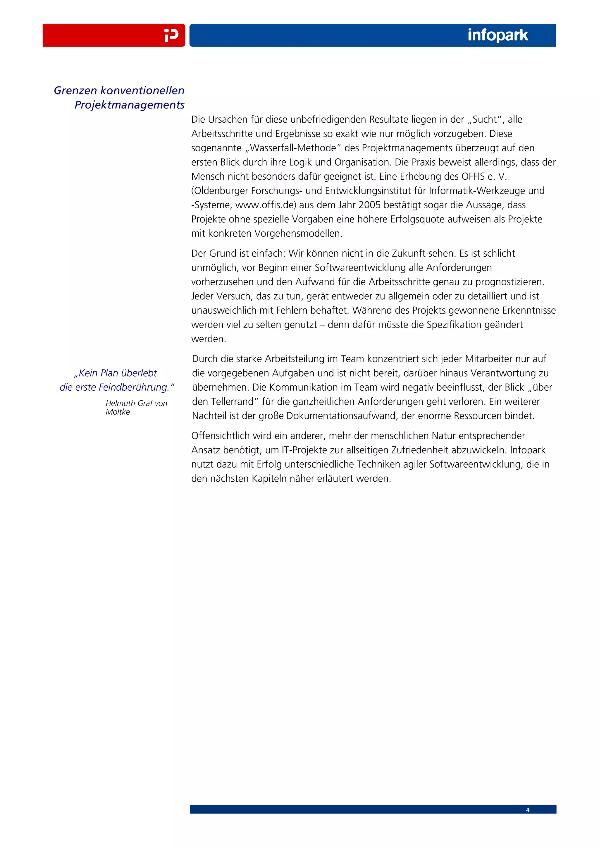 Grenzen konventionellen
   Projektmanagements
                              Die Ursachen für diese unbefriedigenden Resultate liegen in der „Sucht“, alle
                              Arbeitsschritte und Ergebnisse so exakt wie nur möglich vorzugeben. Diese
                              sogenannte „Wasserfall-Methode“ des Projektmanagements überzeugt auf den
                              ersten Blick durch ihre Logik und Organisation. Die Praxis beweist allerdings, dass der
                              Mensch nicht besonders dafür geeignet ist. Eine Erhebung des OFFIS e. V.
                              (Oldenburger Forschungs- und Entwicklungsinstitut für Informatik-Werkzeuge und
                              -Systeme, www.ofﬁs.de) aus dem Jahr 2005 bestätigt sogar die Aussage, dass
                              Projekte ohne spezielle Vorgaben eine höhere Erfolgsquote aufweisen als Projekte
                              mit konkreten Vorgehensmodellen.
                              Der Grund ist einfach: Wir können nicht in die Zukunft sehen. Es ist schlicht
                              unmöglich, vor Beginn einer Softwareentwicklung alle Anforderungen
                              vorherzusehen und den Aufwand für die Arbeitsschritte genau zu prognostizieren.
                              Jeder Versuch, das zu tun, gerät entweder zu allgemein oder zu detailliert und ist
                              unausweichlich mit Fehlern behaftet. Während des Projekts gewonnene Erkenntnisse
                              werden viel zu selten genutzt – denn dafür müsste die Speziﬁkation geändert
                              werden.
                              Durch die starke Arbeitsteilung im Team konzentriert sich jeder Mitarbeiter nur auf
     „Kein Plan überlebt      die vorgegebenen Aufgaben und ist nicht bereit, darüber hinaus Verantwortung zu
 die erste Feindberührung.“   übernehmen. Die Kommunikation im Team wird negativ beeinﬂusst, der Blick „über
           Helmuth Graf von   den Tellerrand“ für die ganzheitlichen Anforderungen geht verloren. Ein weiterer
           Moltke
                              Nachteil ist der große Dokumentationsaufwand, der enorme Ressourcen bindet.
                              Offensichtlich wird ein anderer, mehr der menschlichen Natur entsprechender
                              Ansatz benötigt, um IT-Projekte zur allseitigen Zufriedenheit abzuwickeln. Infopark
                              nutzt dazu mit Erfolg unterschiedliche Techniken agiler Softwareentwicklung, die in
                              den nächsten Kapiteln näher erläutert werden.




                                                                                                             4
 
