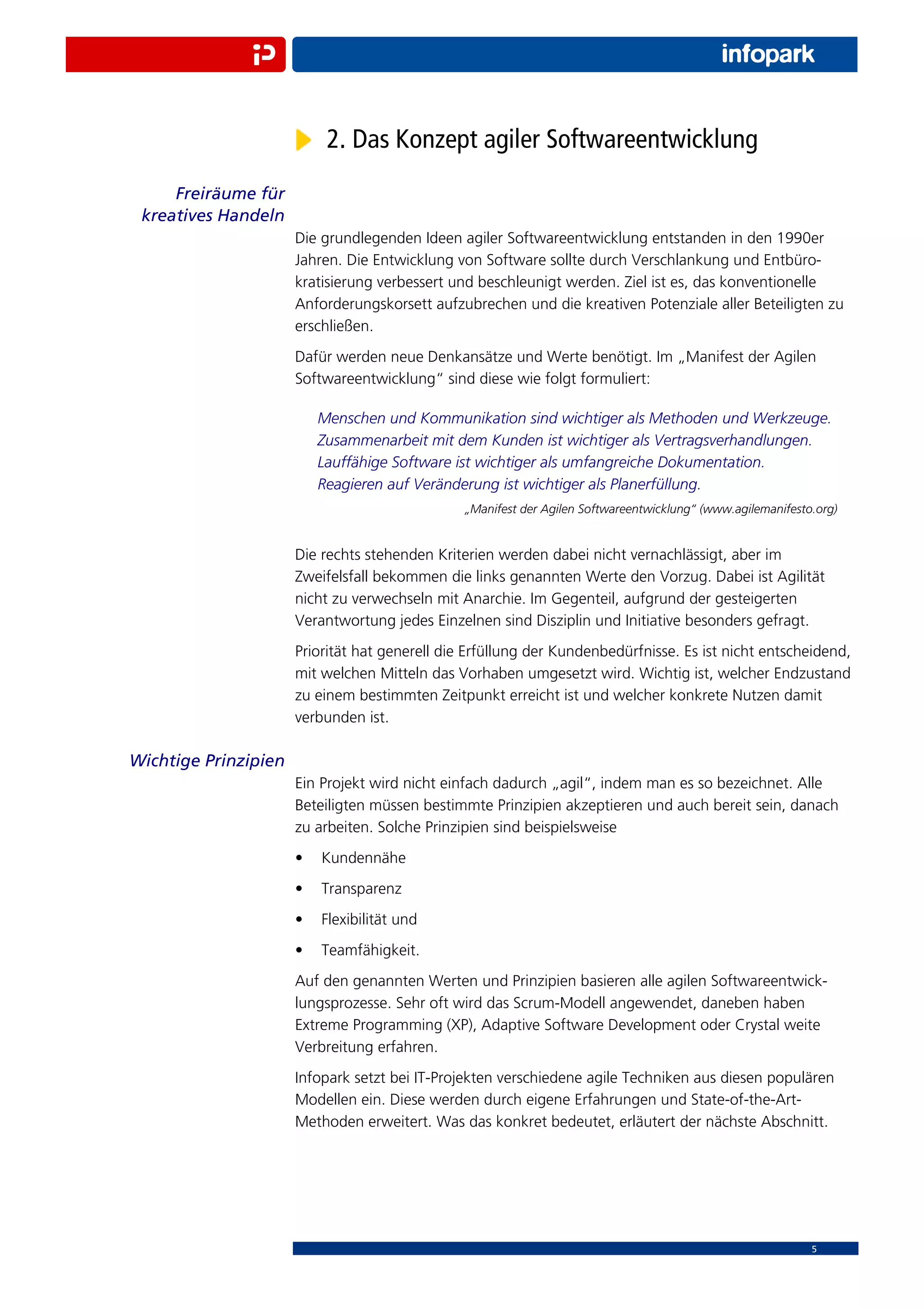 2. Das Konzept agiler Softwareentwicklung
     Freiräume für
 kreatives Handeln
                      Die grundlegenden Ideen agiler Softwareentwicklung entstanden in den 1990er
                      Jahren. Die Entwicklung von Software sollte durch Verschlankung und Entbüro-
                      kratisierung verbessert und beschleunigt werden. Ziel ist es, das konventionelle
                      Anforderungskorsett aufzubrechen und die kreativen Potenziale aller Beteiligten zu
                      erschließen.
                      Dafür werden neue Denkansätze und Werte benötigt. Im „Manifest der Agilen
                      Softwareentwicklung“ sind diese wie folgt formuliert:

                          Menschen und Kommunikation sind wichtiger als Methoden und Werkzeuge.
                          Zusammenarbeit mit dem Kunden ist wichtiger als Vertragsverhandlungen.
                          Lauffähige Software ist wichtiger als umfangreiche Dokumentation.
                          Reagieren auf Veränderung ist wichtiger als Planerfüllung.
                                                „Manifest der Agilen Softwareentwicklung“ (www.agilemanifesto.org)


                      Die rechts stehenden Kriterien werden dabei nicht vernachlässigt, aber im
                      Zweifelsfall bekommen die links genannten Werte den Vorzug. Dabei ist Agilität
                      nicht zu verwechseln mit Anarchie. Im Gegenteil, aufgrund der gesteigerten
                      Verantwortung jedes Einzelnen sind Disziplin und Initiative besonders gefragt.
                      Priorität hat generell die Erfüllung der Kundenbedürfnisse. Es ist nicht entscheidend,
                      mit welchen Mitteln das Vorhaben umgesetzt wird. Wichtig ist, welcher Endzustand
                      zu einem bestimmten Zeitpunkt erreicht ist und welcher konkrete Nutzen damit
                      verbunden ist.

Wichtige Prinzipien
                      Ein Projekt wird nicht einfach dadurch „agil“, indem man es so bezeichnet. Alle
                      Beteiligten müssen bestimmte Prinzipien akzeptieren und auch bereit sein, danach
                      zu arbeiten. Solche Prinzipien sind beispielsweise
                      •   Kundennähe
                      •   Transparenz
                      •   Flexibilität und
                      •   Teamfähigkeit.
                      Auf den genannten Werten und Prinzipien basieren alle agilen Softwareentwick-
                      lungsprozesse. Sehr oft wird das Scrum-Modell angewendet, daneben haben
                      Extreme Programming (XP), Adaptive Software Development oder Crystal weite
                      Verbreitung erfahren.
                      Infopark setzt bei IT-Projekten verschiedene agile Techniken aus diesen populären
                      Modellen ein. Diese werden durch eigene Erfahrungen und State-of-the-Art-
                      Methoden erweitert. Was das konkret bedeutet, erläutert der nächste Abschnitt.




                                                                                                             5
 