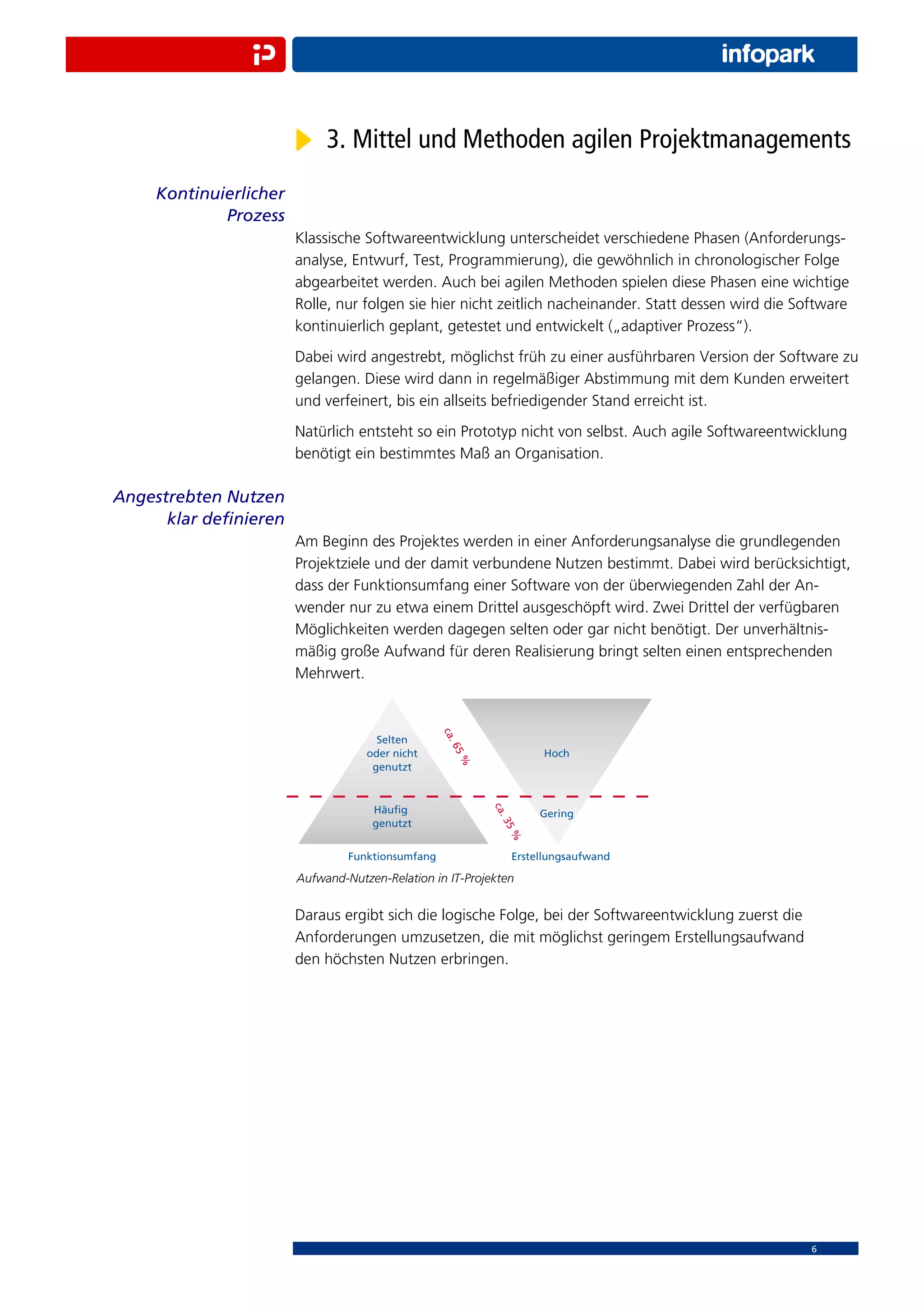 3. Mittel und Methoden agilen Projektmanagements
    Kontinuierlicher
            Prozess
                       Klassische Softwareentwicklung unterscheidet verschiedene Phasen (Anforderungs-
                       analyse, Entwurf, Test, Programmierung), die gewöhnlich in chronologischer Folge
                       abgearbeitet werden. Auch bei agilen Methoden spielen diese Phasen eine wichtige
                       Rolle, nur folgen sie hier nicht zeitlich nacheinander. Statt dessen wird die Software
                       kontinuierlich geplant, getestet und entwickelt („adaptiver Prozess“).
                       Dabei wird angestrebt, möglichst früh zu einer ausführbaren Version der Software zu
                       gelangen. Diese wird dann in regelmäßiger Abstimmung mit dem Kunden erweitert
                       und verfeinert, bis ein allseits befriedigender Stand erreicht ist.
                       Natürlich entsteht so ein Prototyp nicht von selbst. Auch agile Softwareentwicklung
                       benötigt ein bestimmtes Maß an Organisation.

Angestrebten Nutzen
      klar deﬁnieren
                       Am Beginn des Projektes werden in einer Anforderungsanalyse die grundlegenden
                       Projektziele und der damit verbundene Nutzen bestimmt. Dabei wird berücksichtigt,
                       dass der Funktionsumfang einer Software von der überwiegenden Zahl der An-
                       wender nur zu etwa einem Drittel ausgeschöpft wird. Zwei Drittel der verfügbaren
                       Möglichkeiten werden dagegen selten oder gar nicht benötigt. Der unverhältnis-
                       mäßig große Aufwand für deren Realisierung bringt selten einen entsprechenden
                       Mehrwert.




                       Aufwand-Nutzen-Relation in IT-Projekten


                       Daraus ergibt sich die logische Folge, bei der Softwareentwicklung zuerst die
                       Anforderungen umzusetzen, die mit möglichst geringem Erstellungsaufwand
                       den höchsten Nutzen erbringen.




                                                                                                       6
 