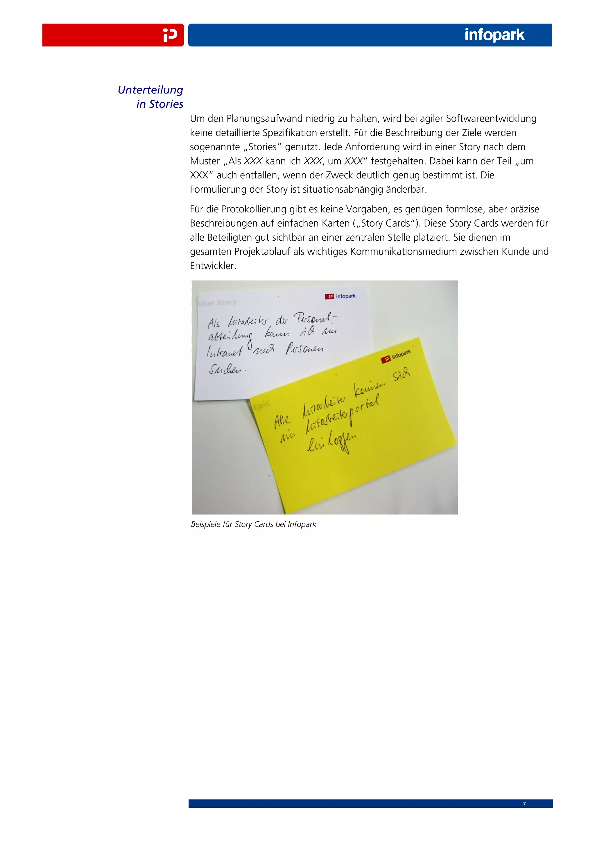 Unterteilung
   in Stories
                Um den Planungsaufwand niedrig zu halten, wird bei agiler Softwareentwicklung
                keine detaillierte Speziﬁkation erstellt. Für die Beschreibung der Ziele werden
                sogenannte „Stories“ genutzt. Jede Anforderung wird in einer Story nach dem
                Muster „Als XXX kann ich XXX, um XXX“ festgehalten. Dabei kann der Teil „um
                XXX“ auch entfallen, wenn der Zweck deutlich genug bestimmt ist. Die
                Formulierung der Story ist situationsabhängig änderbar.
                Für die Protokollierung gibt es keine Vorgaben, es genügen formlose, aber präzise
                Beschreibungen auf einfachen Karten („Story Cards“). Diese Story Cards werden für
                alle Beteiligten gut sichtbar an einer zentralen Stelle platziert. Sie dienen im
                gesamten Projektablauf als wichtiges Kommunikationsmedium zwischen Kunde und
                Entwickler.




                Beispiele für Story Cards bei Infopark




                                                                                           7
 
