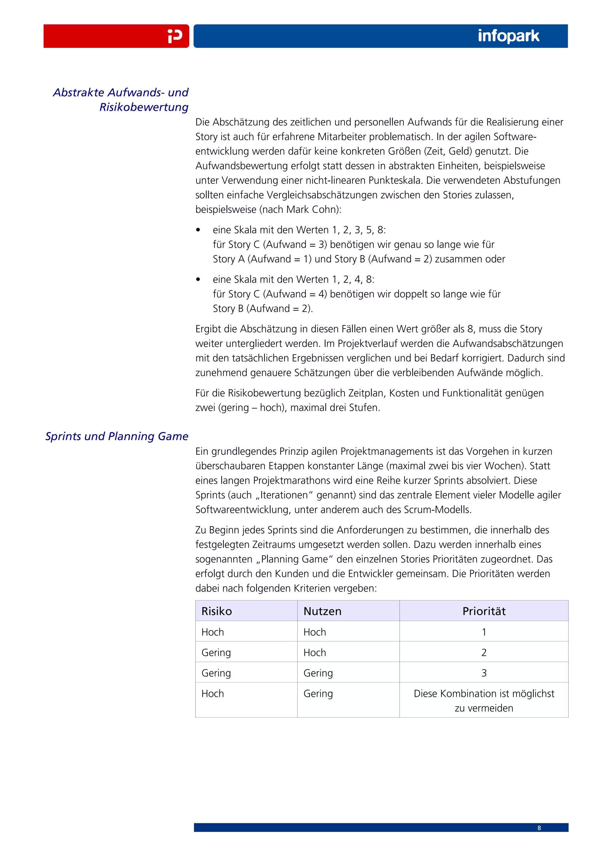 Abstrakte Aufwands- und
         Risikobewertung
                            Die Abschätzung des zeitlichen und personellen Aufwands für die Realisierung einer
                            Story ist auch für erfahrene Mitarbeiter problematisch. In der agilen Software-
                            entwicklung werden dafür keine konkreten Größen (Zeit, Geld) genutzt. Die
                            Aufwandsbewertung erfolgt statt dessen in abstrakten Einheiten, beispielsweise
                            unter Verwendung einer nicht-linearen Punkteskala. Die verwendeten Abstufungen
                            sollten einfache Vergleichsabschätzungen zwischen den Stories zulassen,
                            beispielsweise (nach Mark Cohn):
                            •     eine Skala mit den Werten 1, 2, 3, 5, 8:
                                  für Story C (Aufwand = 3) benötigen wir genau so lange wie für
                                  Story A (Aufwand = 1) und Story B (Aufwand = 2) zusammen oder
                            •     eine Skala mit den Werten 1, 2, 4, 8:
                                  für Story C (Aufwand = 4) benötigen wir doppelt so lange wie für
                                  Story B (Aufwand = 2).
                            Ergibt die Abschätzung in diesen Fällen einen Wert größer als 8, muss die Story
                            weiter untergliedert werden. Im Projektverlauf werden die Aufwandsabschätzungen
                            mit den tatsächlichen Ergebnissen verglichen und bei Bedarf korrigiert. Dadurch sind
                            zunehmend genauere Schätzungen über die verbleibenden Aufwände möglich.
                            Für die Risikobewertung bezüglich Zeitplan, Kosten und Funktionalität genügen
                            zwei (gering – hoch), maximal drei Stufen.

Sprints und Planning Game
                            Ein grundlegendes Prinzip agilen Projektmanagements ist das Vorgehen in kurzen
                            überschaubaren Etappen konstanter Länge (maximal zwei bis vier Wochen). Statt
                            eines langen Projektmarathons wird eine Reihe kurzer Sprints absolviert. Diese
                            Sprints (auch „Iterationen“ genannt) sind das zentrale Element vieler Modelle agiler
                            Softwareentwicklung, unter anderem auch des Scrum-Modells.
                            Zu Beginn jedes Sprints sind die Anforderungen zu bestimmen, die innerhalb des
                            festgelegten Zeitraums umgesetzt werden sollen. Dazu werden innerhalb eines
                            sogenannten „Planning Game“ den einzelnen Stories Prioritäten zugeordnet. Das
                            erfolgt durch den Kunden und die Entwickler gemeinsam. Die Prioritäten werden
                            dabei nach folgenden Kriterien vergeben:

                                Risiko                Nutzen                             Priorität
                                Hoch                  Hoch                                   1
                                Gering                Hoch                                   2
                                Gering                Gering                                 3
                                Hoch                  Gering                  Diese Kombination ist möglichst
                                                                                      zu vermeiden




                                                                                                          8
 