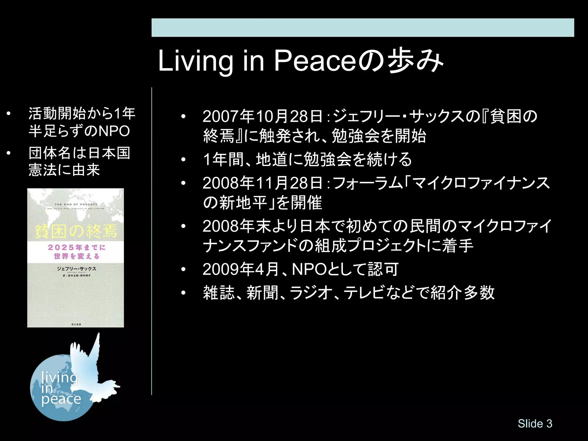 Living in Peaceの歩み
•   活動開始から1年    • 2007年10月28日：ジェフリー・サックスの『貧困の
    半足らずのNPO      終焉』に触発され、勉強会を開始
•   団体名は日本国     • 1年間、地道に勉強会を続ける
    憲法に由来
                • 2008年11月28日：フォーラム「マイクロファイナンス
                  の新地平」を開催
                • 2008年末より日本で初めての民間のマイクロファイ
                  ナンスファンドの組成プロジェクトに着手
                • 2009年4月、NPOとして認可
                • 雑誌、新聞、ラジオ、テレビなどで紹介多数




                                           Slide 3
 