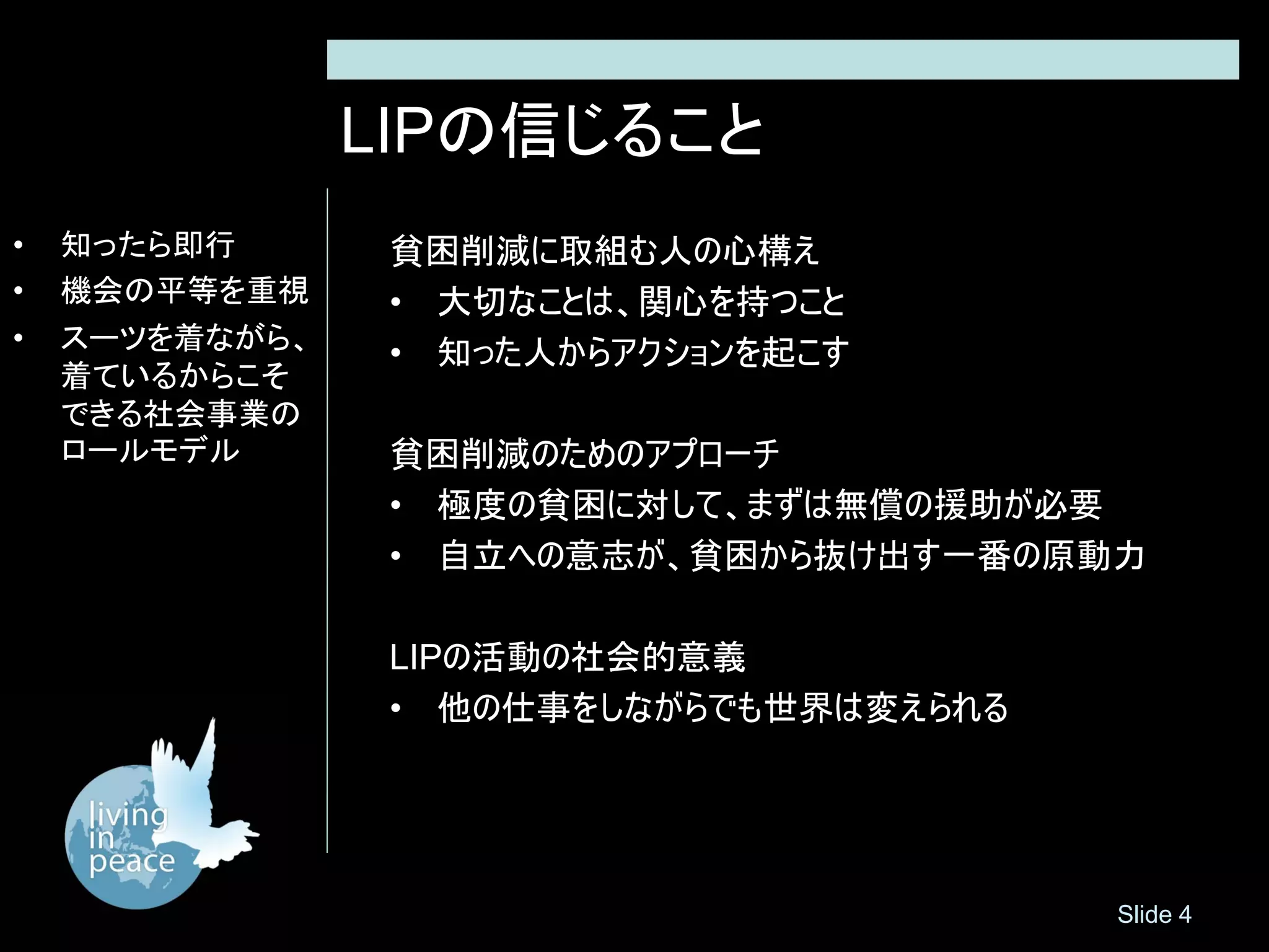 LIPの信じること
•   知ったら即行       貧困削減に取組む人の心構え
•   機会の平等を重視     • 大切なことは、関心を持つこと
•   スーツを着ながら、
                 • 知った人からアクションを起こす
    着ているからこそ
    できる社会事業の
    ロールモデル       貧困削減のためのアプローチ
                 • 極度の貧困に対して、まずは無償の援助が必要
                 • 自立への意志が、貧困から抜け出す一番の原動力

                 LIPの活動の社会的意義
                 • 他の仕事をしながらでも世界は変えられる




                                         Slide 4
 
