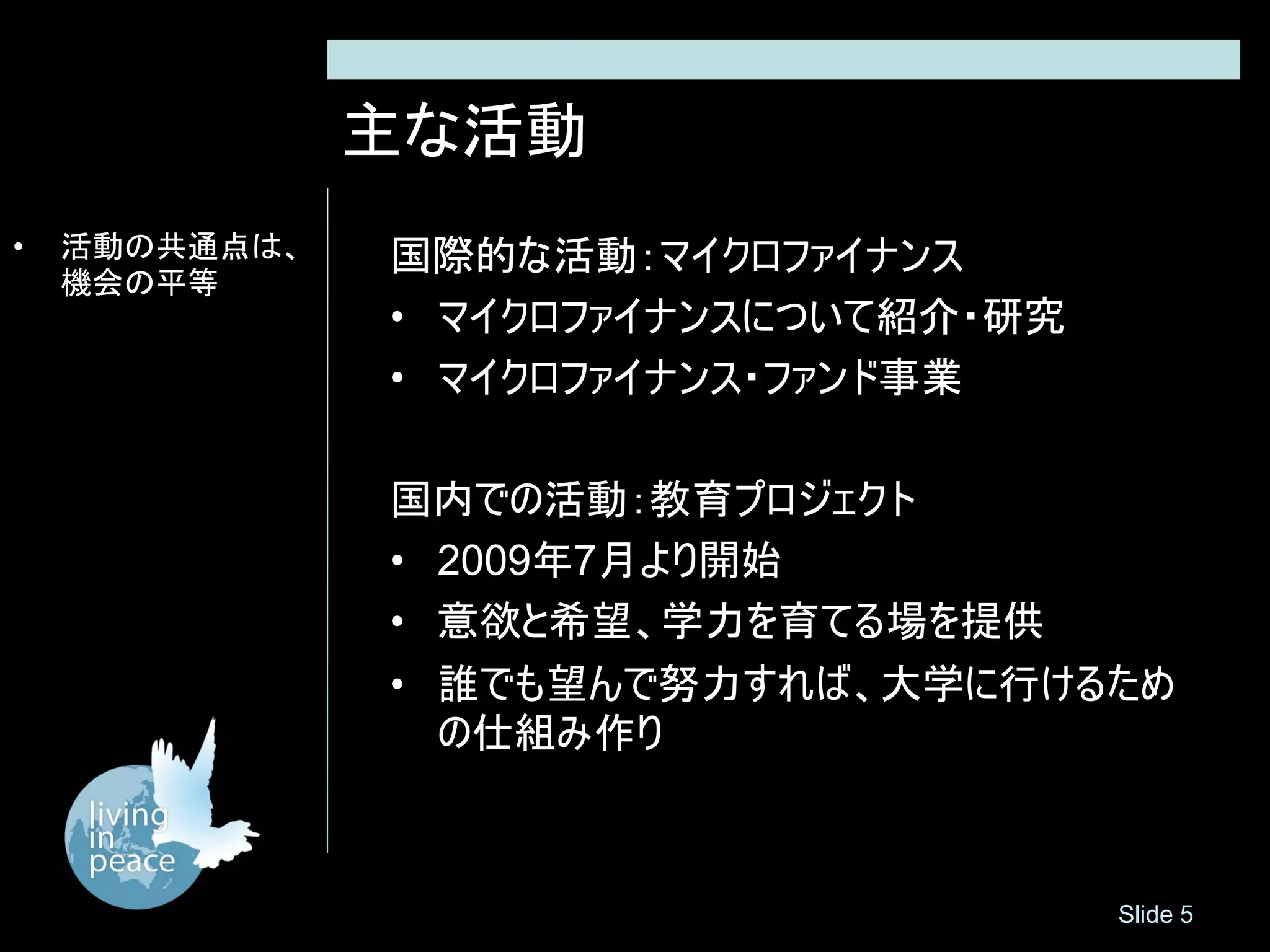 主な活動
•   活動の共通点は、   国際的な活動：マイクロファイナンス
    機会の平等
               • マイクロファイナンスについて紹介・研究
               • マイクロファイナンス・ファンド事業

               国内での活動：教育プロジェクト
               • 2009年7月より開始
               • 意欲と希望、学力を育てる場を提供
               • 誰でも望んで努力すれば、大学に行けるため
                 の仕組み作り



                                       Slide 5
 