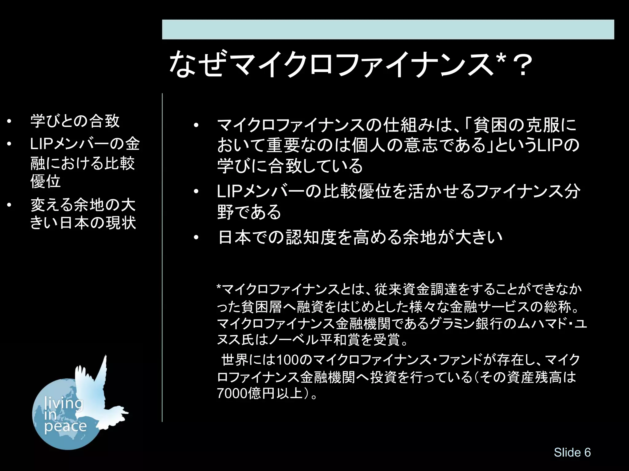 なぜマイクロファイナンス*？
•   学びとの合致      • マイクロファイナンスの仕組みは、「貧困の克服に
•   LIPメンバーの金     おいて重要なのは個人の意志である」というLIPの
    融における比較       学びに合致している
    優位
                • LIPメンバーの比較優位を活かせるファイナンス分
•   変える余地の大
                  野である
    きい日本の現状
                • 日本での認知度を高める余地が大きい

                 *マイクロファイナンスとは、従来資金調達をすることができなか
                 った貧困層へ融資をはじめとした様々な金融サービスの総称。
                 マイクロファイナンス金融機関であるグラミン銀行のムハマド・ユ
                 ヌス氏はノーベル平和賞を受賞。
                  世界には100のマイクロファイナンス・ファンドが存在し、マイク
                 ロファイナンス金融機関へ投資を行っている（その資産残高は
                 7000億円以上）。



                                              Slide 6
 