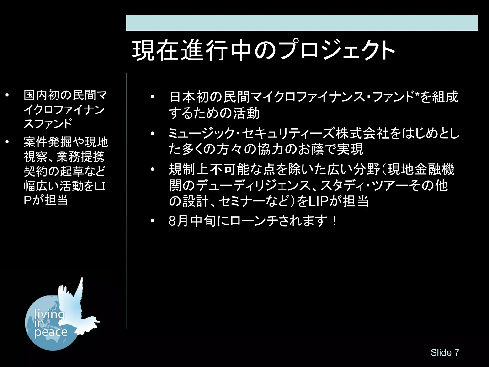 現在進行中のプロジェクト
•   国内初の民間マ    • 日本初の民間マイクロファイナンス・ファンド*を組成
    イクロファイナン     するための活動
    スファンド
               • ミュージック・セキュリティーズ株式会社をはじめとし
•   案件発掘や現地
                 た多くの方々の協力のお蔭で実現
    視察、業務提携
    契約の起草など    • 規制上不可能な点を除いた広い分野（現地金融機
    幅広い活動をＬＩ     関のデューディリジェンス、スタディ・ツアーその他
    Ｐが担当         の設計、セミナーなど）をLIPが担当
               • 8月中旬にローンチされます！




                                       Slide 7
 