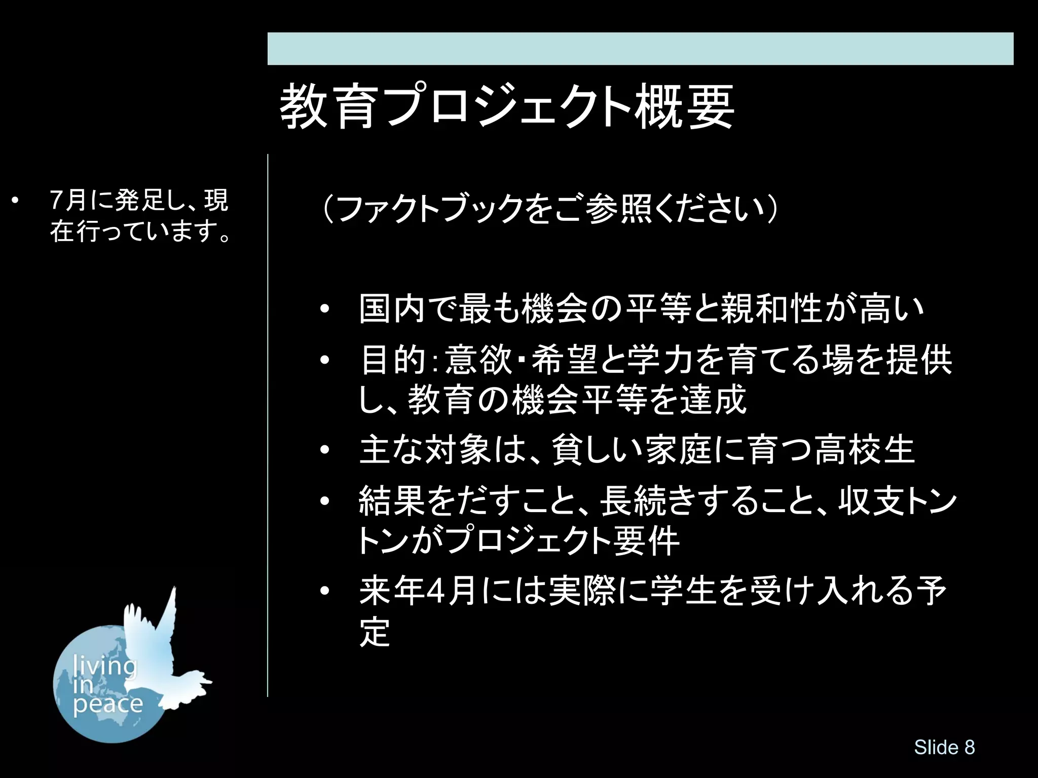教育プロジェクト概要
•   7月に発足し、現   （ファクトブックをご参照ください）
    在行っています。


               • 国内で最も機会の平等と親和性が高い
               • 目的：意欲・希望と学力を育てる場を提供
                 し、教育の機会平等を達成
               • 主な対象は、貧しい家庭に育つ高校生
               • 結果をだすこと、長続きすること、収支トン
                 トンがプロジェクト要件
               • 来年4月には実際に学生を受け入れる予
                 定


                                   Slide 8
 