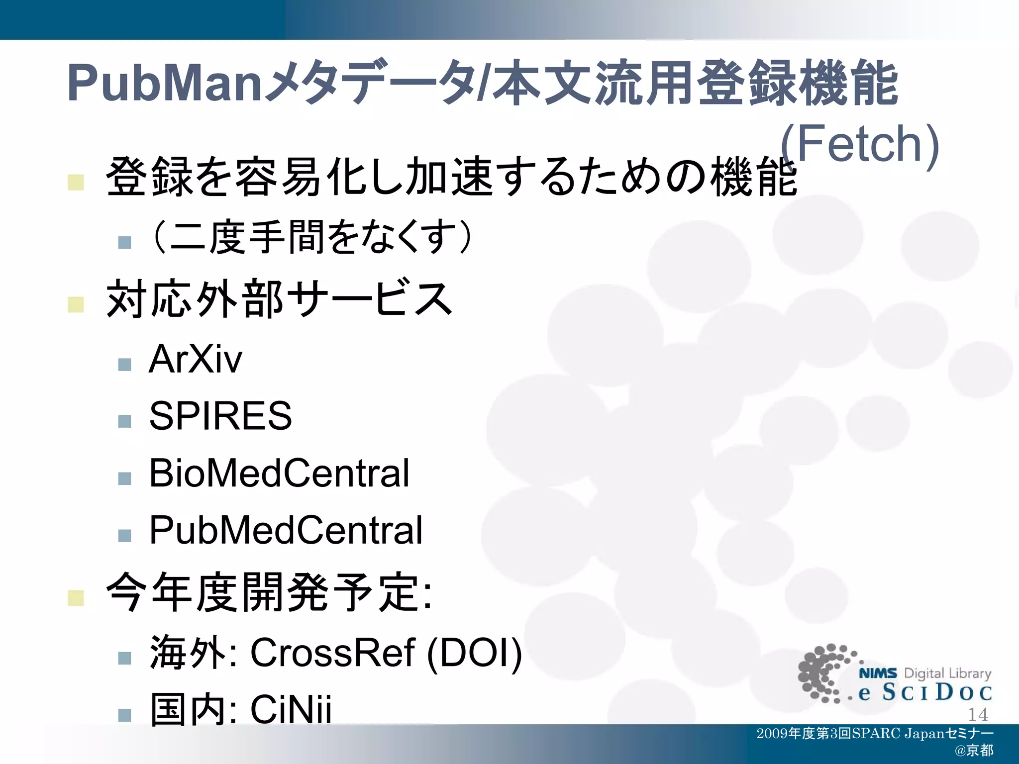 PubManメタデータ/本文流用登録機能
                  (Fetch)
   登録を容易化し加速するための機能
       （二度手間をなくす）
   対応外部サービス
       ArXiv
       SPIRES
       BioMedCentral
       PubMedCentral
   今年度開発予定:
       海外: CrossRef (DOI)
       国内: CiNii                                 14
                             2009年度第3回SPARC Japanセミナー
                                                  @京都
 