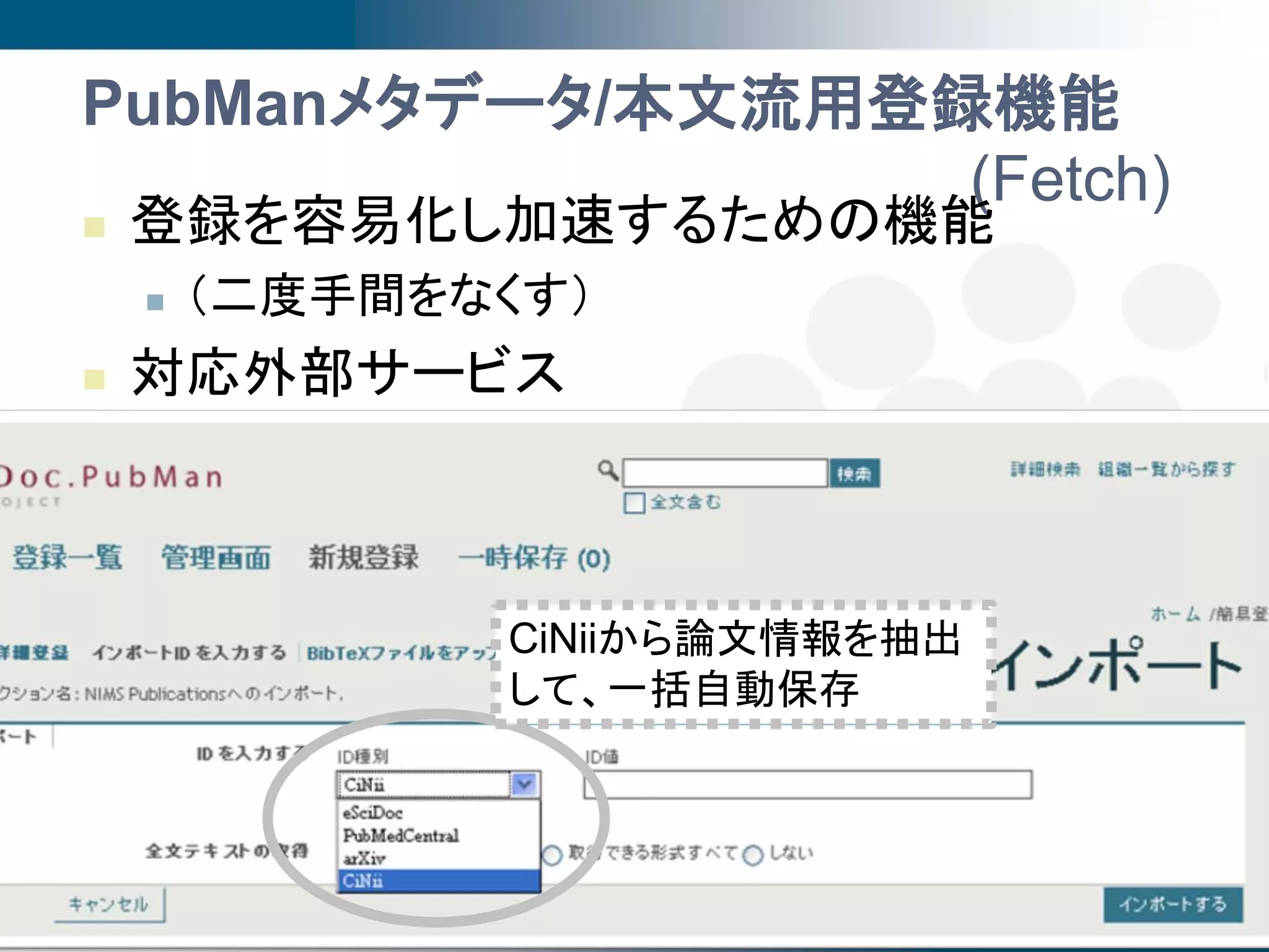 PubManメタデータ/本文流用登録機能
                  (Fetch)
   登録を容易化し加速するための機能
       （二度手間をなくす）
   対応外部サービス
       ArXiv
       SPIRES
       BioMedCentral
                     CiNiiから論文情報を抽出
       PubMedCentral
                    して、一括自動保存
   今年度開発予定:
       海外: CrossRef (DOI)
       国内: CiNii                                      15
                                  2009年度第3回SPARC Japanセミナー
                                                       @京都
 