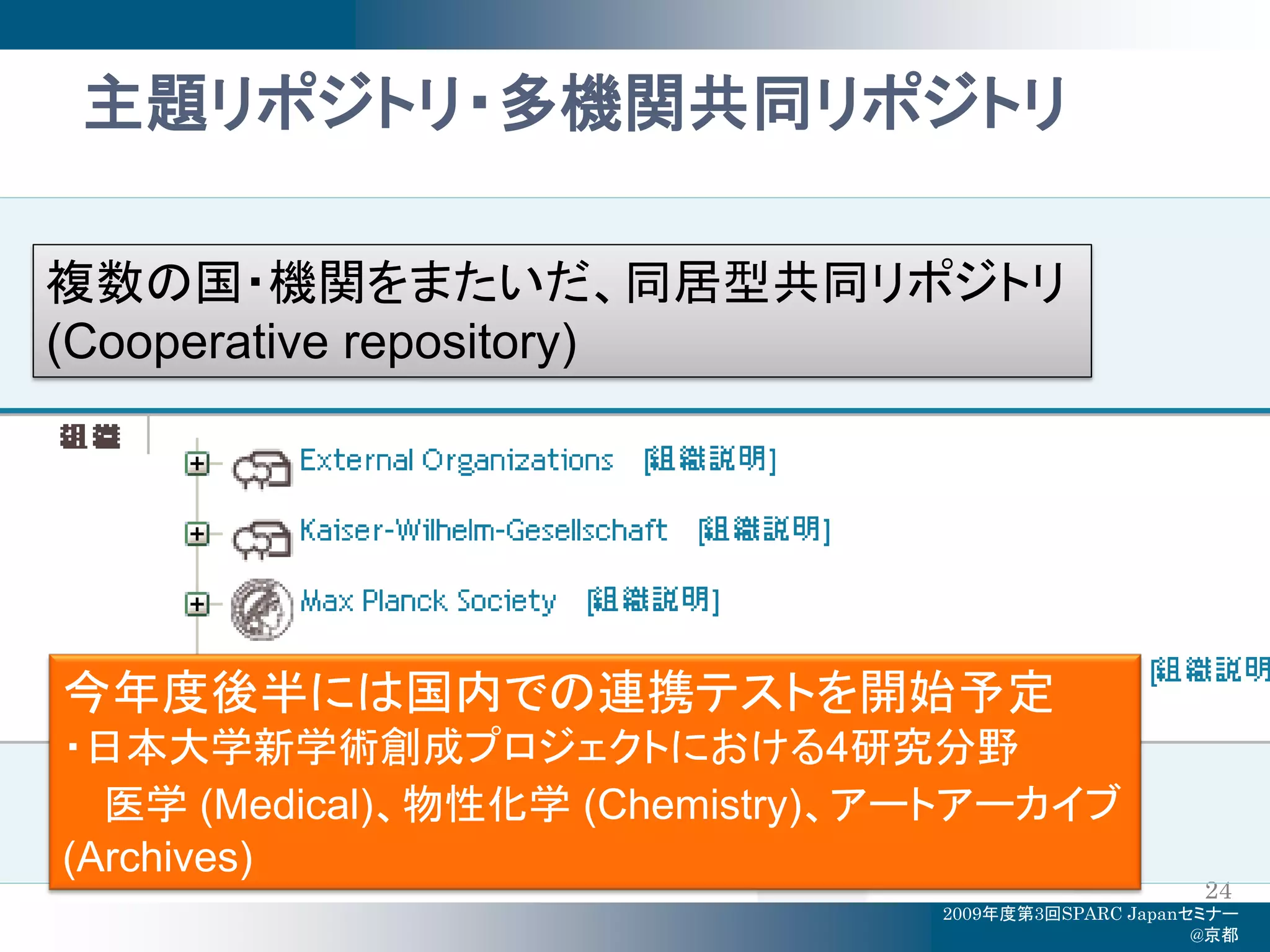 主題リポジトリ・多機関共同リポジトリ

複数の国・機関をまたいだ、同居型共同リポジトリ
(Cooperative repository)




今年度後半には国内での連携テストを開始予定
・日本大学新学術創成プロジェクトにおける4研究分野
  医学 (Medical)、物性化学 (Chemistry)、アートアーカイブ
(Archives)
                                                      24
                                 2009年度第3回SPARC Japanセミナー
                                                      @京都
 
