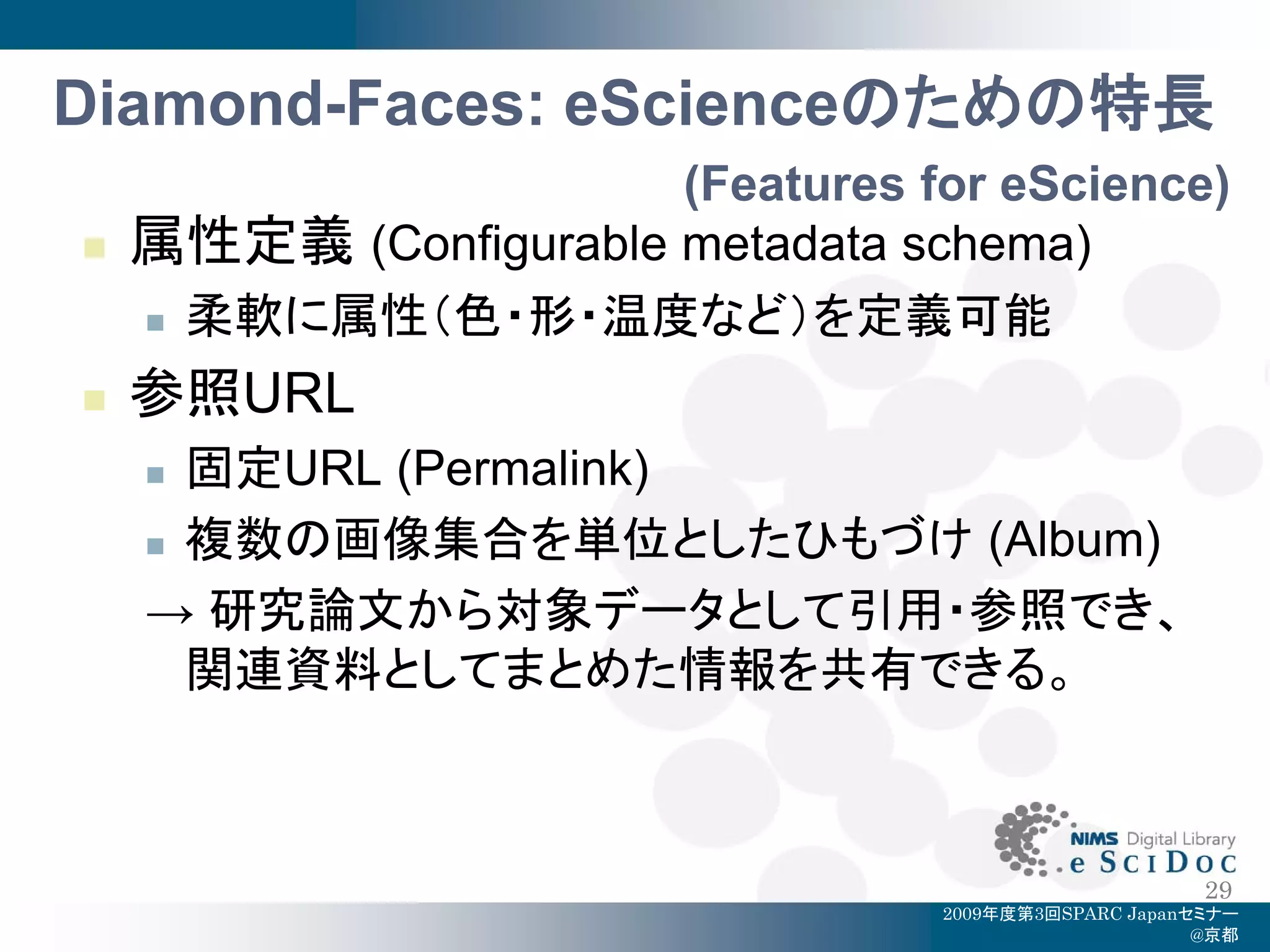 Diamond-Faces: eScienceのための特長
                       (Features for eScience)
   属性定義 (Configurable metadata schema)
     柔軟に属性（色・形・温度など）を定義可能

   参照URL
     固定URL (Permalink)
     複数の画像集合を単位としたひもづけ (Album)

    → 研究論文から対象データとして引用・参照でき、
      関連資料としてまとめた情報を共有できる。



                                                        29
                                   2009年度第3回SPARC Japanセミナー
                                                        @京都
 