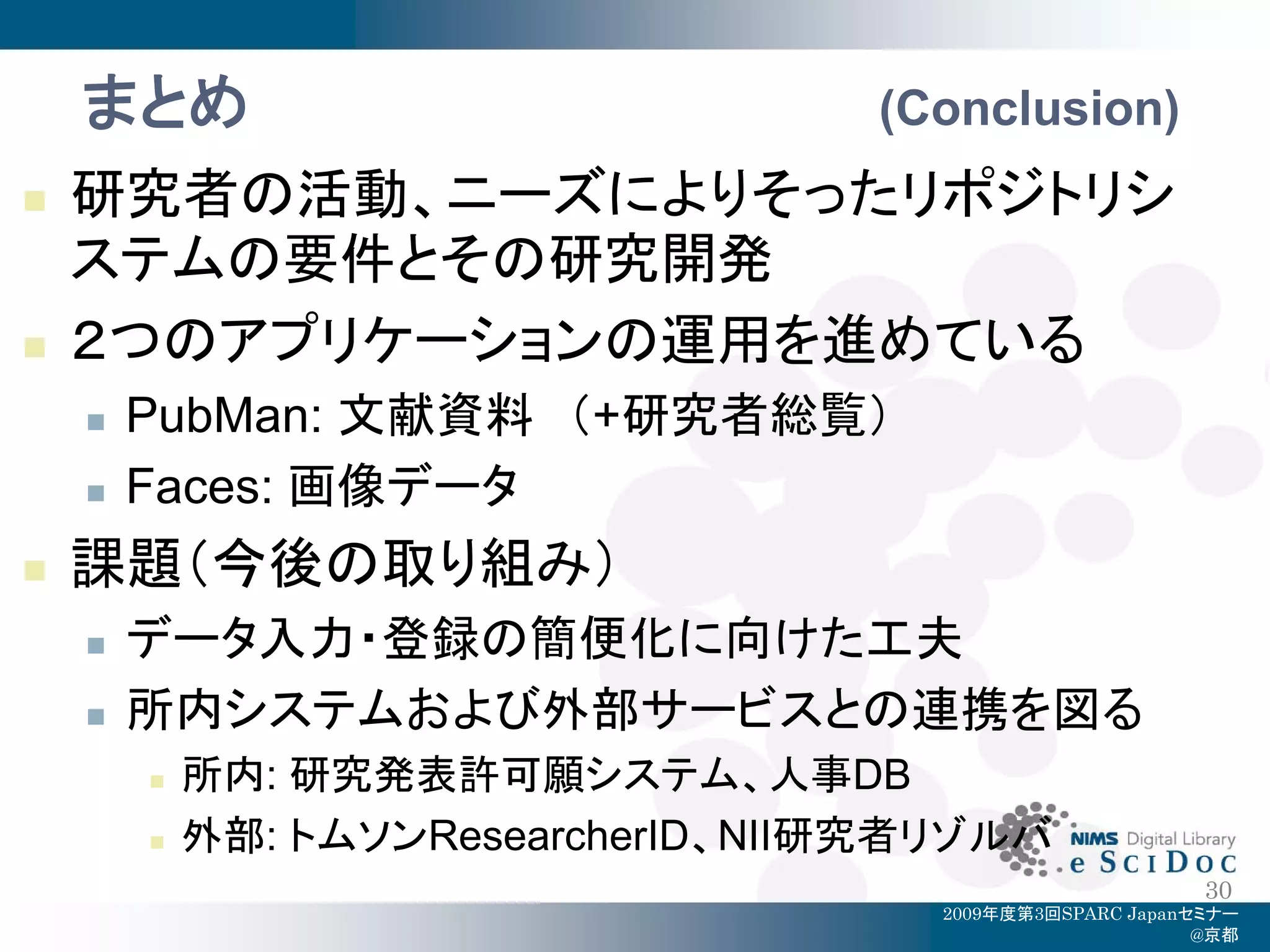 まとめ                             (Conclusion)
   研究者の活動、ニーズによりそったリポジトリシ
    ステムの要件とその研究開発
   ２つのアプリケーションの運用を進めている
       PubMan: 文献資料 （+研究者総覧）
       Faces: 画像データ
   課題（今後の取り組み）
       データ入力・登録の簡便化に向けた工夫
       所内システムおよび外部サービスとの連携を図る
           所内: 研究発表許可願システム、人事DB
           外部: トムソンResearcherID、NII研究者リゾルバ
                                                            30
                                       2009年度第3回SPARC Japanセミナー
                                                            @京都
 