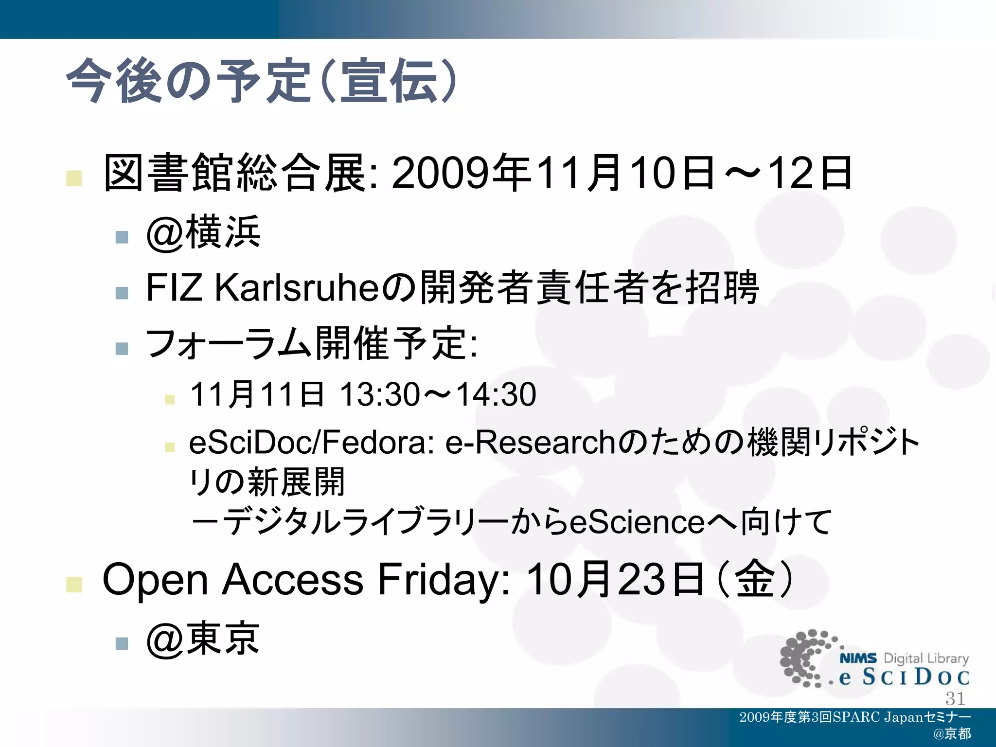 今後の予定（宣伝）
   図書館総合展: 2009年11月10日～12日
       @横浜
       FIZ Karlsruheの開発者責任者を招聘
       フォーラム開催予定:
           11月11日 13:30～14:30
           eSciDoc/Fedora: e-Researchのための機関リポジト
            リの新展開
            －デジタルライブラリーからeScienceへ向けて
   Open Access Friday: 10月23日（金）
       @東京
                                                            31
                                       2009年度第3回SPARC Japanセミナー
                                                            @京都
 
