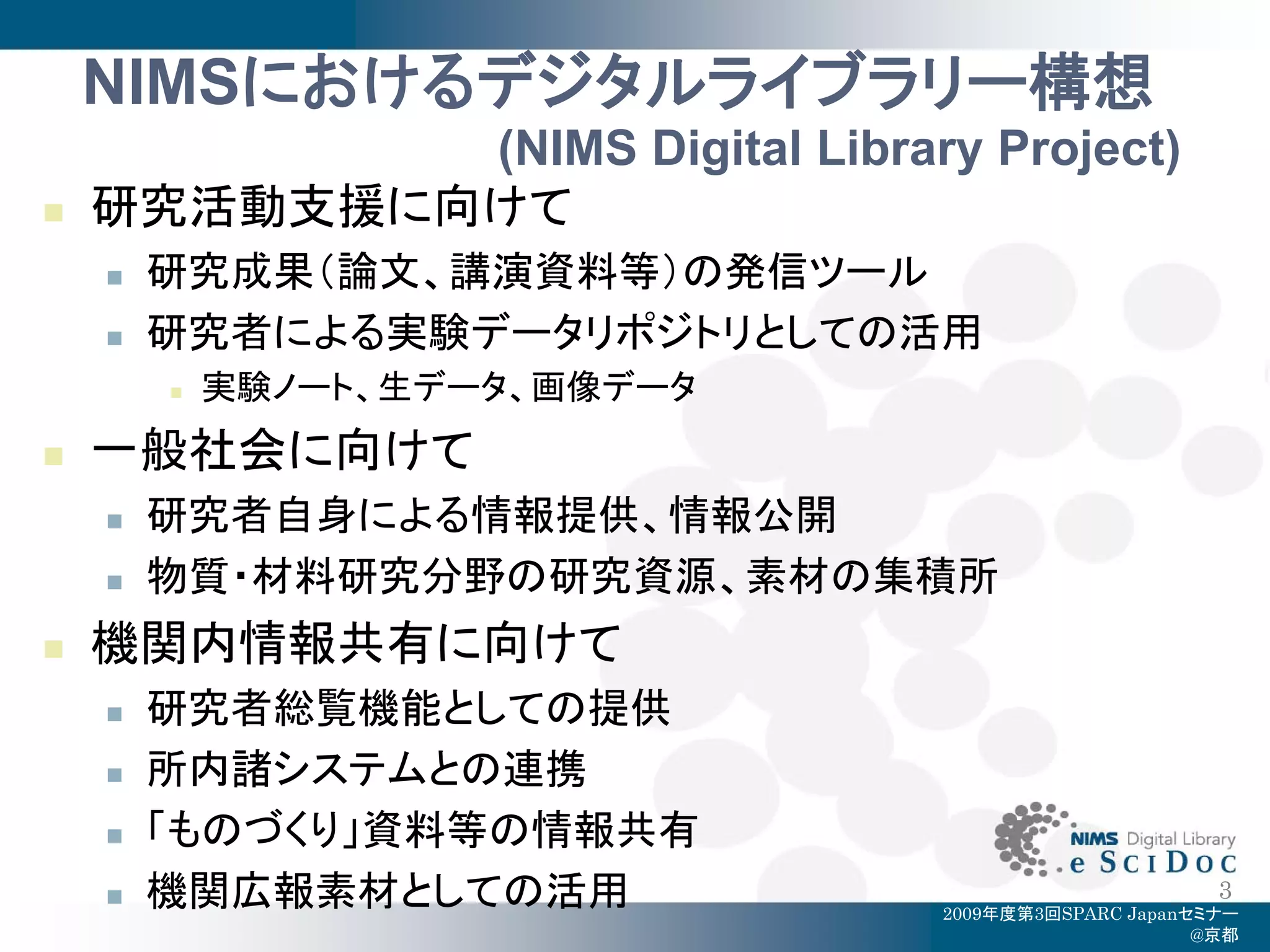 NIMSにおけるデジタルライブラリー構想
            (NIMS Digital Library Project)
   研究活動支援に向けて
       研究成果（論文、講演資料等）の発信ツール
       研究者による実験データリポジトリとしての活用
           実験ノート、生データ、画像データ
   一般社会に向けて
       研究者自身による情報提供、情報公開
       物質・材料研究分野の研究資源、素材の集積所
   機関内情報共有に向けて
       研究者総覧機能としての提供
       所内諸システムとの連携
       「ものづくり」資料等の情報共有
       機関広報素材としての活用                                   3
                                 2009年度第3回SPARC Japanセミナー
                                                      @京都
 