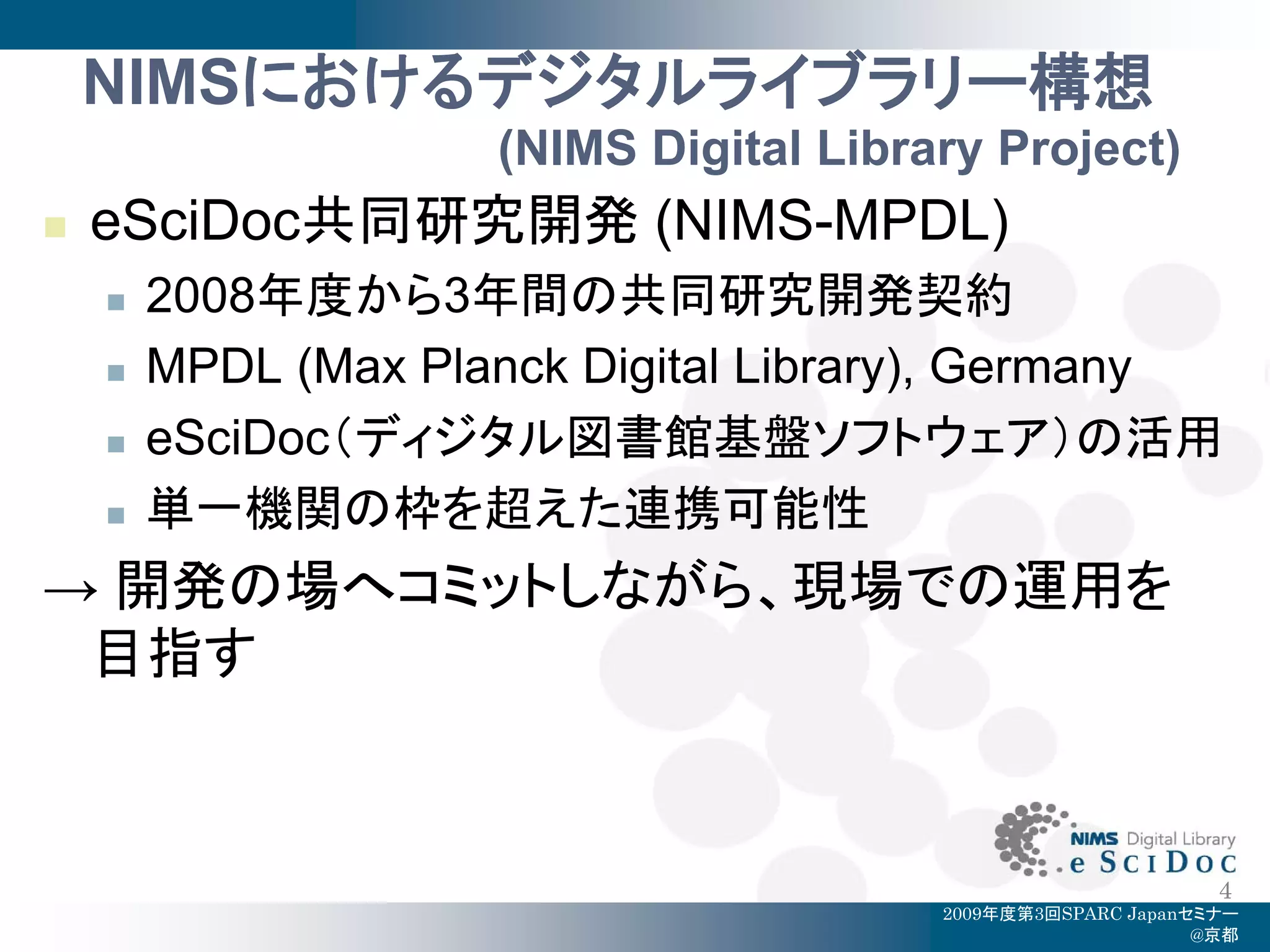 NIMSにおけるデジタルライブラリー構想
                     (NIMS Digital Library Project)
   eSciDoc共同研究開発 (NIMS-MPDL)
       2008年度から3年間の共同研究開発契約
       MPDL (Max Planck Digital Library), Germany
       eSciDoc（ディジタル図書館基盤ソフトウェア）の活用
       単一機関の枠を超えた連携可能性
→ 開発の場へコミットしながら、現場での運用を
 目指す


                                                              4
                                        2009年度第3回SPARC Japanセミナー
                                                             @京都
 