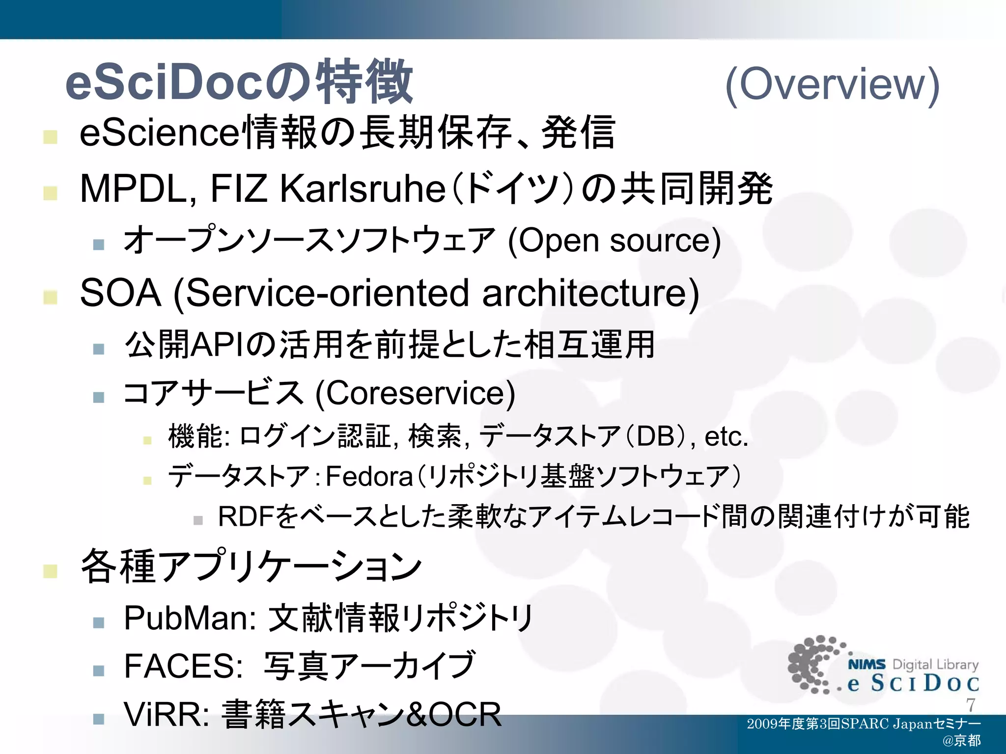 eSciDocの特徴                            (Overview)
   eScience情報の長期保存、発信
   MPDL, FIZ Karlsruhe（ドイツ）の共同開発
       オープンソースソフトウェア (Open source)
   SOA (Service-oriented architecture)
       公開APIの活用を前提とした相互運用
       コアサービス (Coreservice)
           機能: ログイン認証, 検索, データストア（DB）, etc.
           データストア：Fedora（リポジトリ基盤ソフトウェア）
              RDFをベースとした柔軟なアイテムレコード間の関連付けが可能


   各種アプリケーション
       PubMan: 文献情報リポジトリ
       FACES: 写真アーカイブ
                                                                 7
       ViRR: 書籍スキャン&OCR                   2009年度第3回SPARC Japanセミナー
                                                                @京都
 