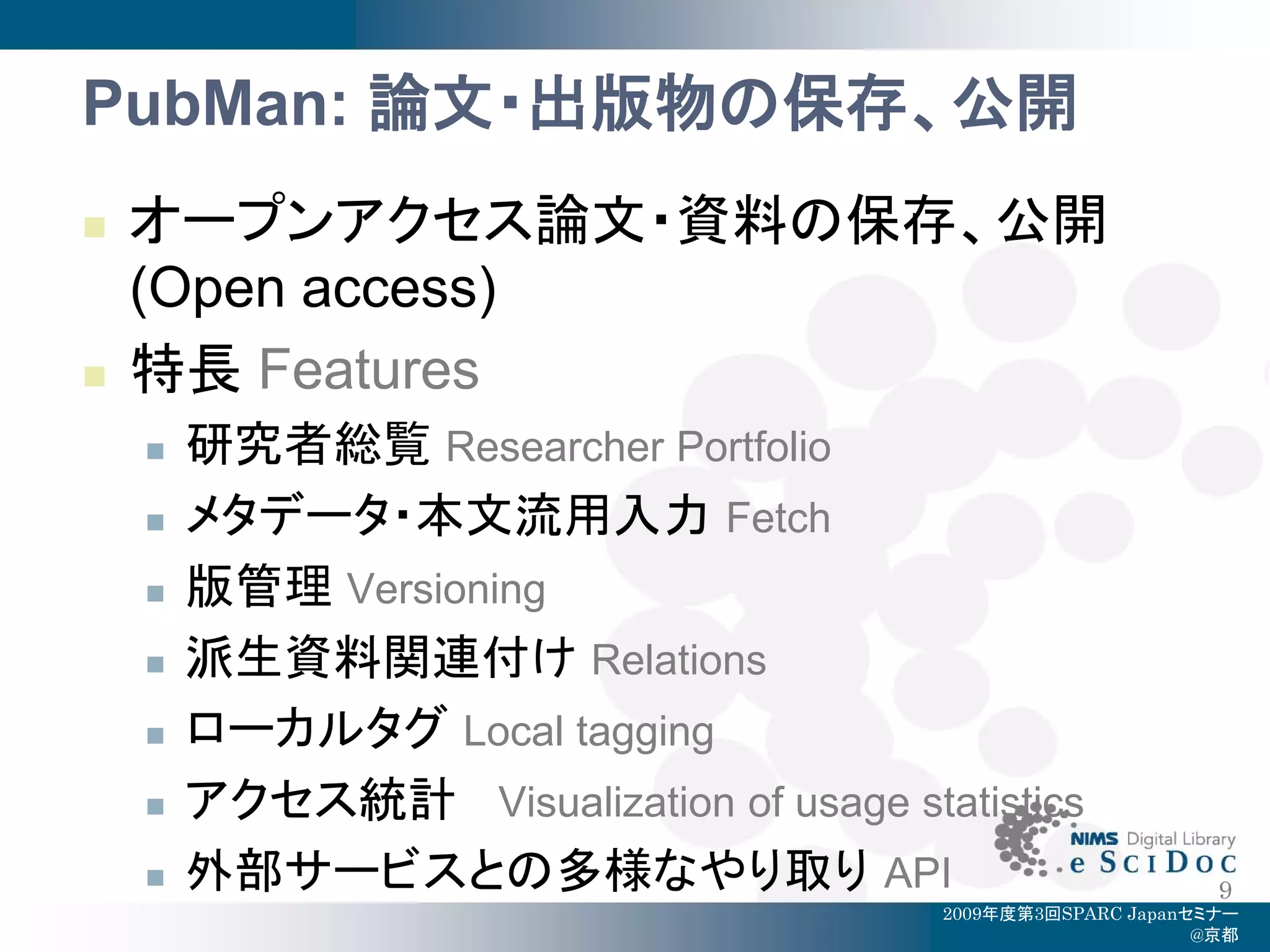 PubMan: 論文・出版物の保存、公開
   オープンアクセス論文・資料の保存、公開
    (Open access)
   特長 Features
       研究者総覧 Researcher Portfolio
       メタデータ・本文流用入力 Fetch
       版管理 Versioning
       派生資料関連付け Relations
       ローカルタグ Local tagging
       アクセス統計 Visualization of usage statistics
       外部サービスとの多様なやり取り API                                    9
                                         2009年度第3回SPARC Japanセミナー
                                                              @京都
 