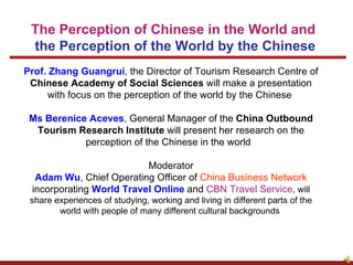 Prof. Zhang Guangrui ,  the Director of Tourism Research Centre of  Chinese Academy of Social Sciences  will make a presentation with focus on the perception of the world by the Chinese  Ms Berenice Aceves ,  General Manager of the  China Outbound Tourism Research Institute  will present her research on the perception of the Chinese in the world   Moderator Adam Wu ,  Chief Operating Officer of  China Business Network  incorporating  World Travel Online  and  CBN Travel Service , will share experiences of studying, working and living in different parts of the world with people of many different cultural backgrounds  The Perception of Chinese in the World and  the Perception of the World by the Chinese                                                                                                                                                                                                                                                                                                                                                                                                                                                                                                                                 