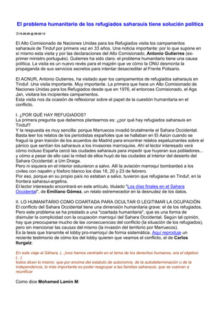 El problema humanitario de los refugiados saharauis tiene solución política
 10.09.09 @ 09:00:13


El Alto Comisionado de Naciones Unidas para los Refugiados visita los campamentos
saharauis de Tinduf por primera vez en 33 años. Una noticia importante: por lo que supone en
sí mismo esta visita y por las declaraciones del Alto Comisionado, Antonio Gutierres (ex-
primer ministro portugués). Gutierres ha sido claro: el problema humanitario tiene una causa
política. La visita es un nuevo revés para el majzén que ve cómo la ONU desmonta la
propaganda de sus servicios secretos para intentar desacreditar al Frente Polisario.

El ACNUR, Antonio Gutierres, ha visitado ayer los campamentos de refugiados saharauis en
Tinduf. Una visita importante. Muy importante. La primera que hace un Alto Comisionado de
Naciones Unidas para los Refugiados desde que en 1976, el entonces Comisionado, el Aga
Jan, visitara los incipientes campamentos.
Esta visita nos da ocasión de reflexionar sobre el papel de la cuestión humanitaria en el
conflicto.

I. ¿POR QUÉ HAY REFUGIADOS?
La primera pregunta que debemos plantearnos es: ¿por qué hay refugiados saharauis en
Tinduf?
Y la respuesta es muy sencilla: porque Marruecos invadió brutalmente el Sahara Occidental.
Basta leer los relatos de los periodistas españoles que se hallaban en El Aaiún cuando se
fraguó la gran traición de los acuerdos de Madrid para encontrar relatos espeluznantes sobre el
pánico que sentían los saharauis a los invasores marroquíes. Ahí el lector interesado verá
cómo incluso España cercó las ciudades saharauis para impedir que huyeran sus pobladores...
y cómo a pesar de ello casi la mitad de ellos huyó de las ciudades al interior del desierto del
Sahara Occidental: a Um Draiga.
Pero ni siquiera en el interior estuvieron a salvo. Allí la aviación marroquí bombardeó a los
civiles con napalm y fósforo blanco los días 18, 20 y 23 de febrero.
Por eso, porque en su propio país no estaban a salvo, tuvieron que refugiarse en Tinduf, en la
frontera saharaui-argelina.
El lector interesado encontrará en este artículo, titulado "Los días finales en el Sahara
Occidental", de Emiliano Gómez, un relato estremecedor en la desnudez de los datos.

II. LO HUMANITARIO COMO COARTADA PARA OCULTAR O LEGITIMAR LA OCUPACIÓN
El conflicto del Sahara Occidental tiene una dimensión humanitaria grave: el de los refugiados.
Pero este problema se ha prestado a una "coartada humanitaria", que es una forma de
disimular la complicidad con la ocupación marroquí del Sahara Occidental. Según tal opinión,
hay que preocuparse mucho de las consecuencias del conflicto (la situación de los refugiados),
pero sin mencionar las causas del mismo (la invasión del territorio por Marruecos).
Es la tesis que transmite el lobby pro-marroquí de forma sistemática. Aquí reproduje un
reciente testimonio de cómo los del lobby quieren que veamos el conflicto, el de Carlos
Iturgaiz:

En este viaje al Sáhara, (...)nos hemos centrado en el tema de los derechos humanos, era el objetivo
(...)
todos dicen lo mismo: que por encima del estatuto de autonomía, de la autodeterminación o de la
independencia, lo más importante es poder reagrupar a las familias saharauis, que se vuelvan a
reunificar

Como dice Mohamed Lamin M:
 