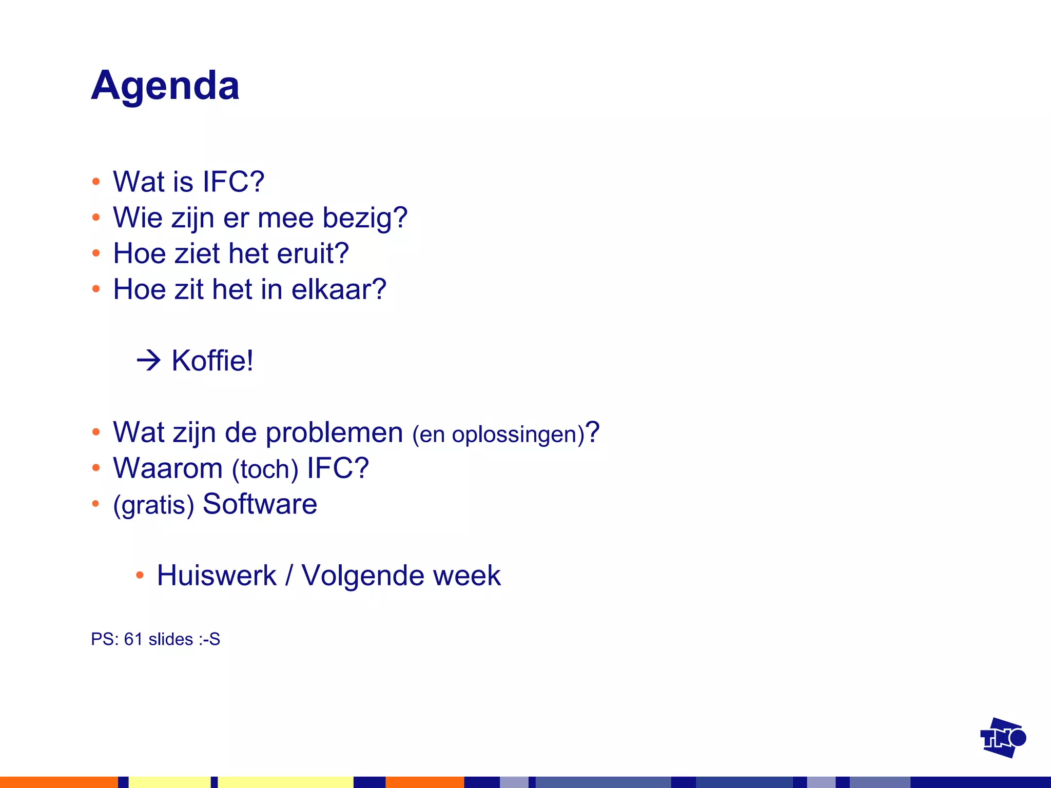 Agenda Wat is IFC? Wie zijn er mee bezig? Hoe ziet het eruit? Hoe zit het in elkaar?    Koffie! Wat zijn de problemen  (en oplossingen) ? Waarom  (toch)  IFC? (gratis)  Software Huiswerk / Volgende week PS: 61 slides :-S 