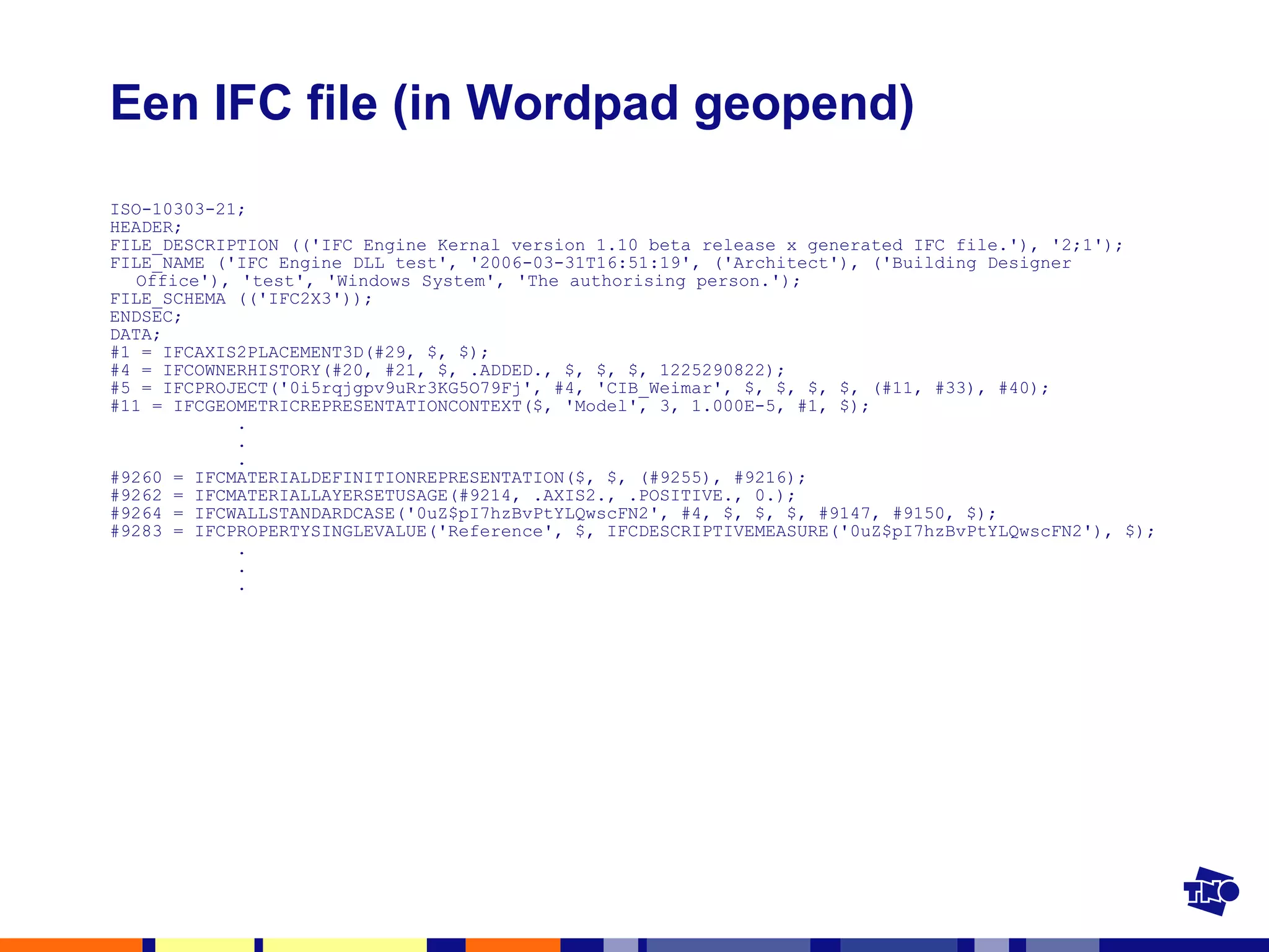 Een IFC file (in Wordpad geopend) ISO-10303-21; HEADER; FILE_DESCRIPTION (('IFC Engine Kernal version 1.10 beta release x generated IFC file.'), '2;1'); FILE_NAME ('IFC Engine DLL test', '2006-03-31T16:51:19', ('Architect'), ('Building Designer Office'), 'test', 'Windows System', 'The authorising person.'); FILE_SCHEMA (('IFC2X3')); ENDSEC; DATA; #1 = IFCAXIS2PLACEMENT3D(#29, $, $); #4 = IFCOWNERHISTORY(#20, #21, $, .ADDED., $, $, $, 1225290822); #5 = IFCPROJECT('0i5rqjgpv9uRr3KG5O79Fj', #4, 'CIB_Weimar', $, $, $, $, (#11, #33), #40); #11 = IFCGEOMETRICREPRESENTATIONCONTEXT($, 'Model', 3, 1.000E-5, #1, $); .   .   . #9260 = IFCMATERIALDEFINITIONREPRESENTATION($, $, (#9255), #9216); #9262 = IFCMATERIALLAYERSETUSAGE(#9214, .AXIS2., .POSITIVE., 0.); #9264 = IFCWALLSTANDARDCASE('0uZ$pI7hzBvPtYLQwscFN2', #4, $, $, $, #9147, #9150, $); #9283 = IFCPROPERTYSINGLEVALUE('Reference', $, IFCDESCRIPTIVEMEASURE('0uZ$pI7hzBvPtYLQwscFN2'), $); .   .   . 