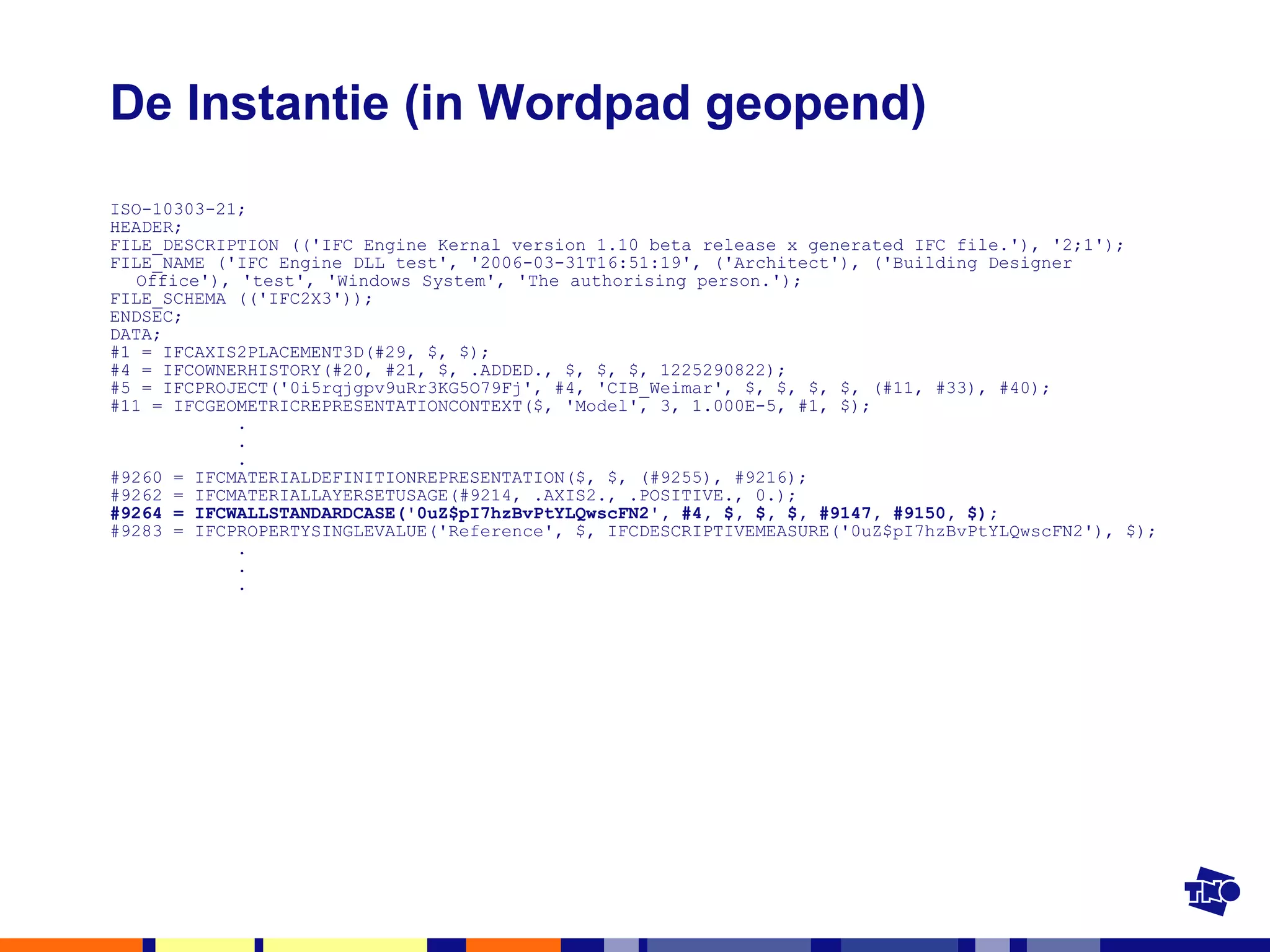De Instantie (in Wordpad geopend) ISO-10303-21; HEADER; FILE_DESCRIPTION (('IFC Engine Kernal version 1.10 beta release x generated IFC file.'), '2;1'); FILE_NAME ('IFC Engine DLL test', '2006-03-31T16:51:19', ('Architect'), ('Building Designer Office'), 'test', 'Windows System', 'The authorising person.'); FILE_SCHEMA (('IFC2X3')); ENDSEC; DATA; #1 = IFCAXIS2PLACEMENT3D(#29, $, $); #4 = IFCOWNERHISTORY(#20, #21, $, .ADDED., $, $, $, 1225290822); #5 = IFCPROJECT('0i5rqjgpv9uRr3KG5O79Fj', #4, 'CIB_Weimar', $, $, $, $, (#11, #33), #40); #11 = IFCGEOMETRICREPRESENTATIONCONTEXT($, 'Model', 3, 1.000E-5, #1, $); .   .   . #9260 = IFCMATERIALDEFINITIONREPRESENTATION($, $, (#9255), #9216); #9262 = IFCMATERIALLAYERSETUSAGE(#9214, .AXIS2., .POSITIVE., 0.); #9264 = IFCWALLSTANDARDCASE('0uZ$pI7hzBvPtYLQwscFN2', #4, $, $, $, #9147, #9150, $); #9283 = IFCPROPERTYSINGLEVALUE('Reference', $, IFCDESCRIPTIVEMEASURE('0uZ$pI7hzBvPtYLQwscFN2'), $); .   .   . 