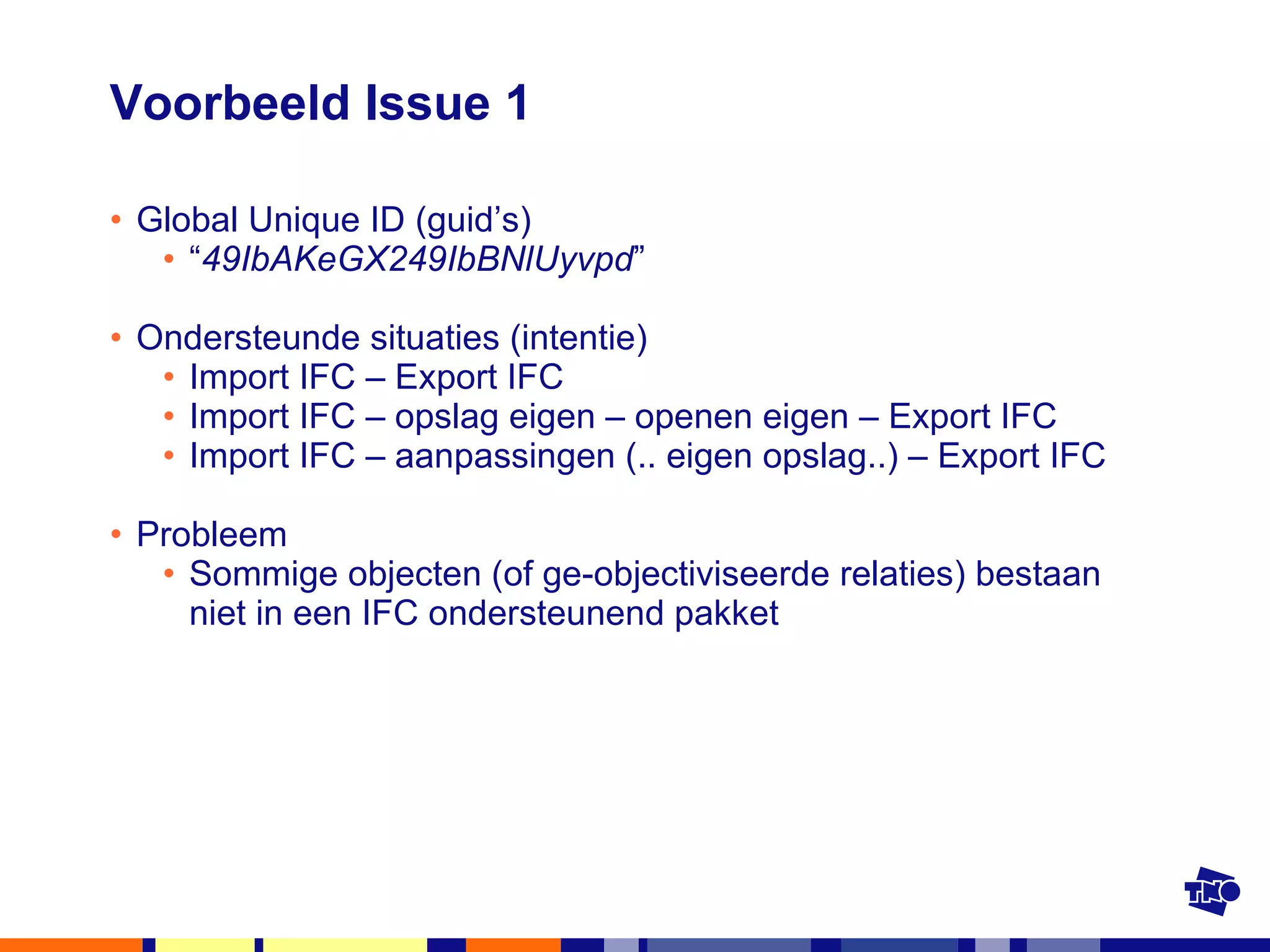 Voorbeeld Issue 1 Global Unique ID (guid’s) “ 49IbAKeGX249IbBNlUyvpd ” Ondersteunde situaties (intentie) Import IFC – Export IFC Import IFC – opslag eigen – openen eigen – Export IFC Import IFC – aanpassingen (.. eigen opslag..) – Export IFC Probleem Sommige objecten (of ge-objectiviseerde relaties) bestaan niet in een IFC ondersteunend pakket 