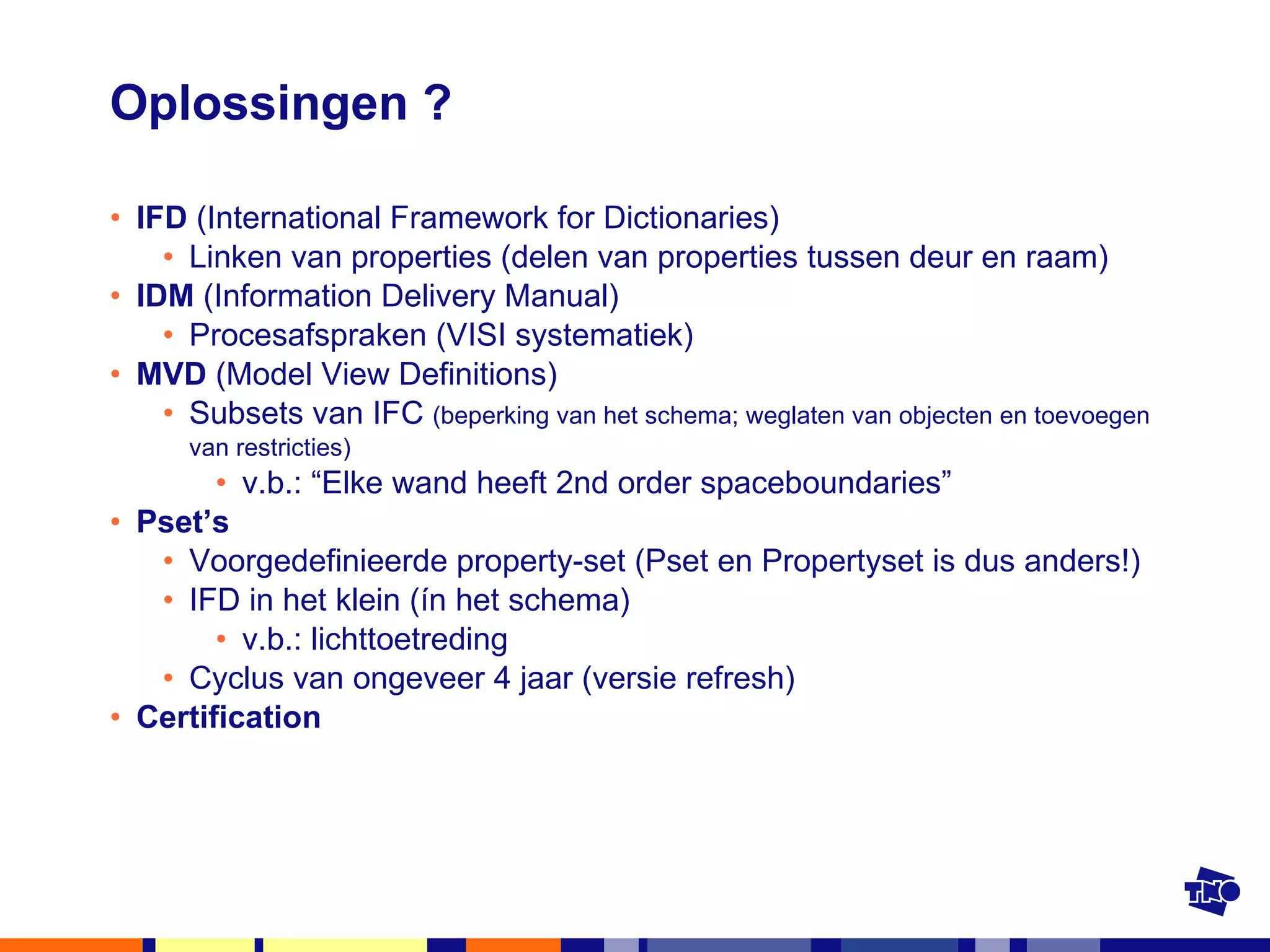 Oplossingen ? IFD  (International Framework for Dictionaries) Linken van properties (delen van properties tussen deur en raam) IDM  (Information Delivery Manual) Procesafspraken (VISI systematiek) MVD  (Model View Definitions) Subsets van IFC  (beperking van het schema; weglaten van objecten en toevoegen van restricties) v.b.: “Elke wand heeft 2nd order spaceboundaries” Pset’s Voorgedefinieerde property-set (Pset en Propertyset is dus anders!) IFD in het klein (ín het schema) v.b.: lichttoetreding  Cyclus van ongeveer 4 jaar (versie refresh) Certification 