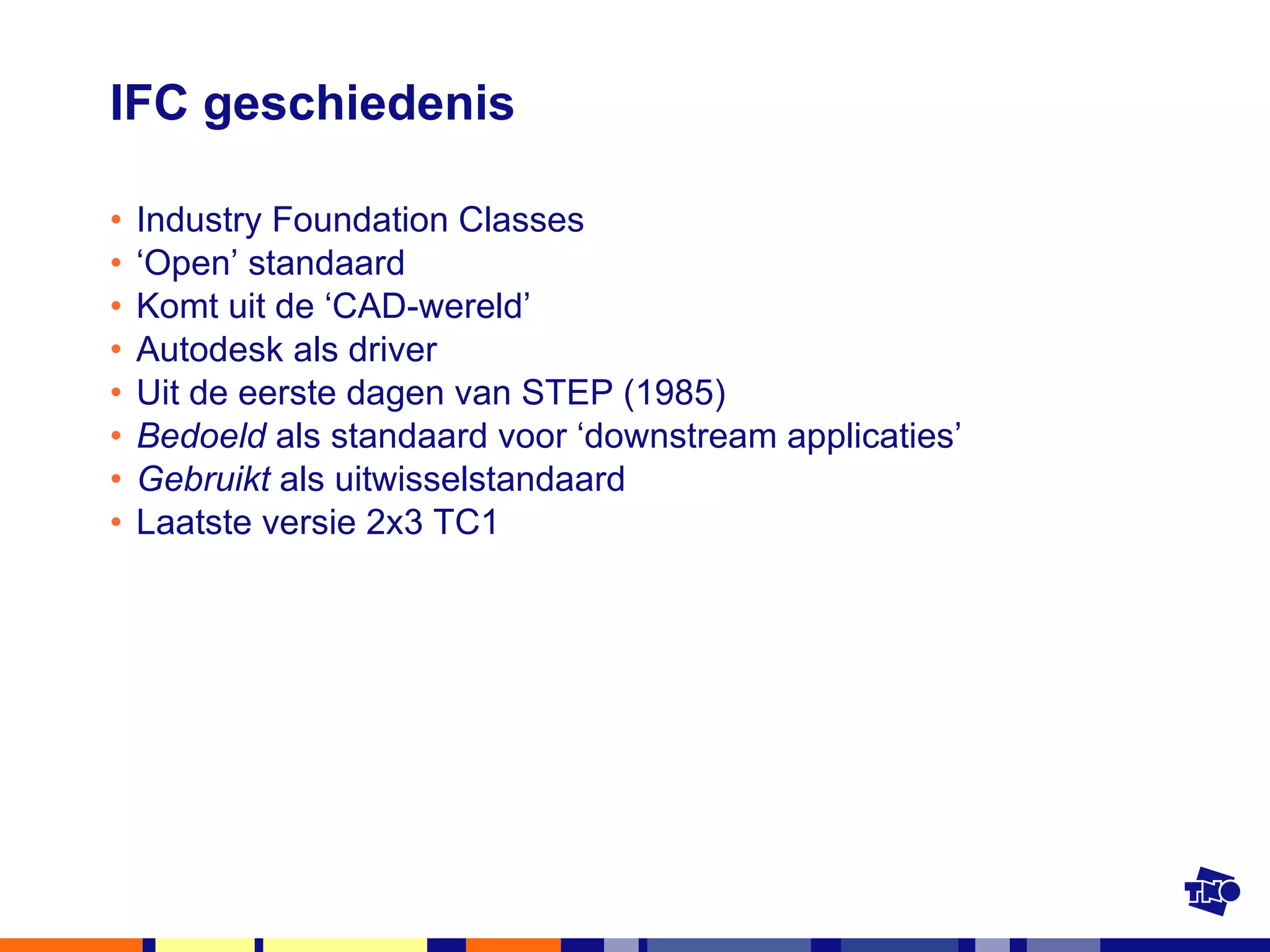 IFC geschiedenis Industry Foundation Classes ‘ Open’ standaard Komt uit de ‘CAD-wereld’ Autodesk als driver Uit de eerste dagen van STEP (1985) Bedoeld  als standaard voor ‘downstream applicaties’ Gebruikt  als uitwisselstandaard Laatste versie 2x3 TC1 