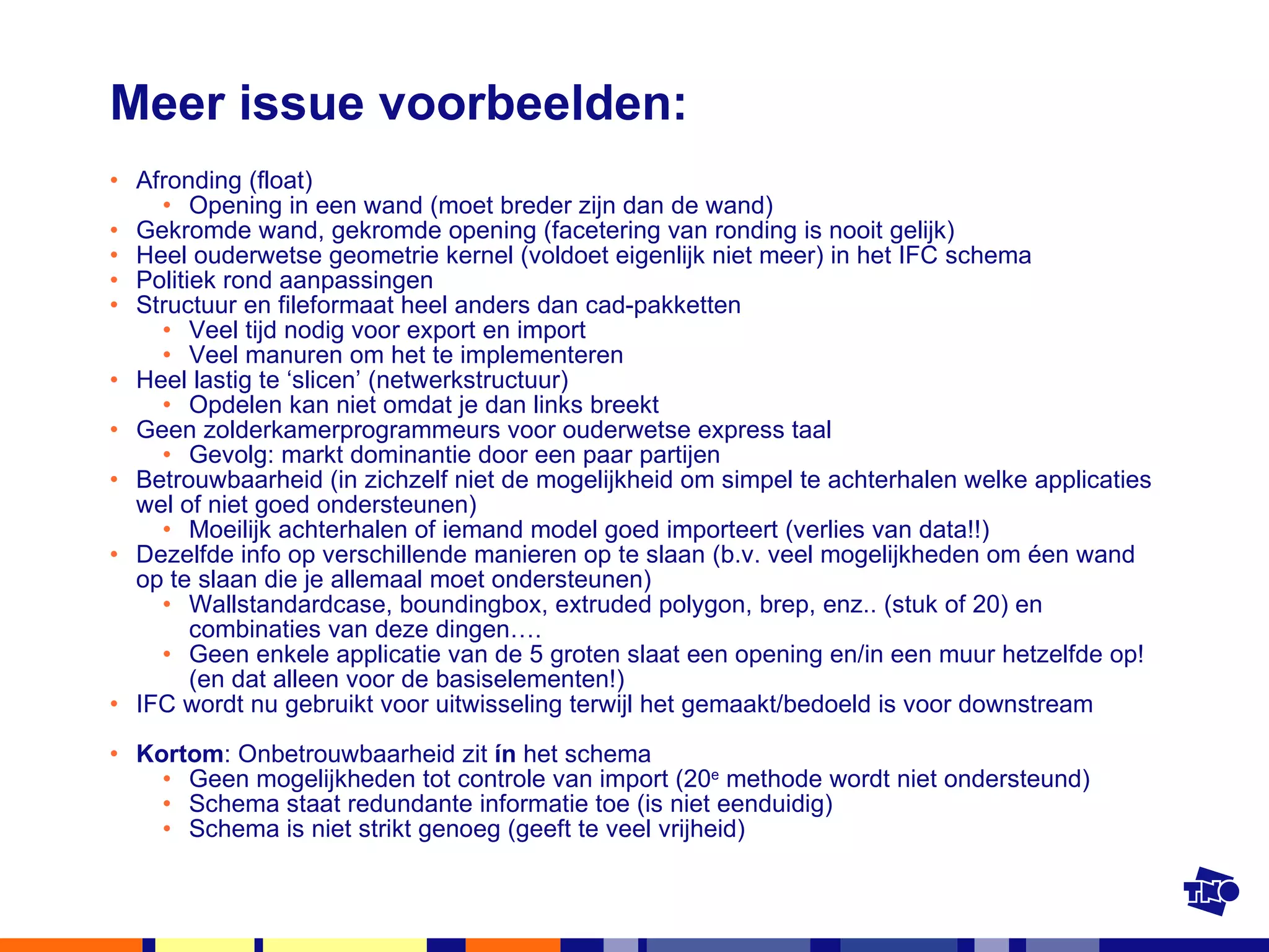 Meer issue voorbeelden: Afronding (float)  Opening in een wand (moet breder zijn dan de wand) Gekromde wand, gekromde opening (facetering van ronding is nooit gelijk) Heel ouderwetse geometrie kernel (voldoet eigenlijk niet meer) in het IFC schema Politiek rond aanpassingen Structuur en fileformaat heel anders dan cad-pakketten Veel tijd nodig voor export en import Veel manuren om het te implementeren Heel lastig te ‘slicen’ (netwerkstructuur)  Opdelen kan niet omdat je dan links breekt Geen zolderkamerprogrammeurs voor ouderwetse express taal Gevolg: markt dominantie door een paar partijen Betrouwbaarheid (in zichzelf niet de mogelijkheid om simpel te achterhalen welke applicaties wel of niet goed ondersteunen) Moeilijk achterhalen of iemand model goed importeert (verlies van data!!) Dezelfde info op verschillende manieren op te slaan (b.v. veel mogelijkheden om éen wand op te slaan die je allemaal moet ondersteunen) Wallstandardcase, boundingbox, extruded polygon, brep, enz.. (stuk of 20) en combinaties van deze dingen…. Geen enkele applicatie van de 5 groten slaat een opening en/in een muur hetzelfde op! (en dat alleen voor de basiselementen!) IFC wordt nu gebruikt voor uitwisseling terwijl het gemaakt/bedoeld is voor downstream Kortom : Onbetrouwbaarheid zit  ín  het schema Geen mogelijkheden tot controle van import (20 e  methode wordt niet ondersteund) Schema staat redundante informatie toe (is niet eenduidig) Schema is niet strikt genoeg (geeft te veel vrijheid) 