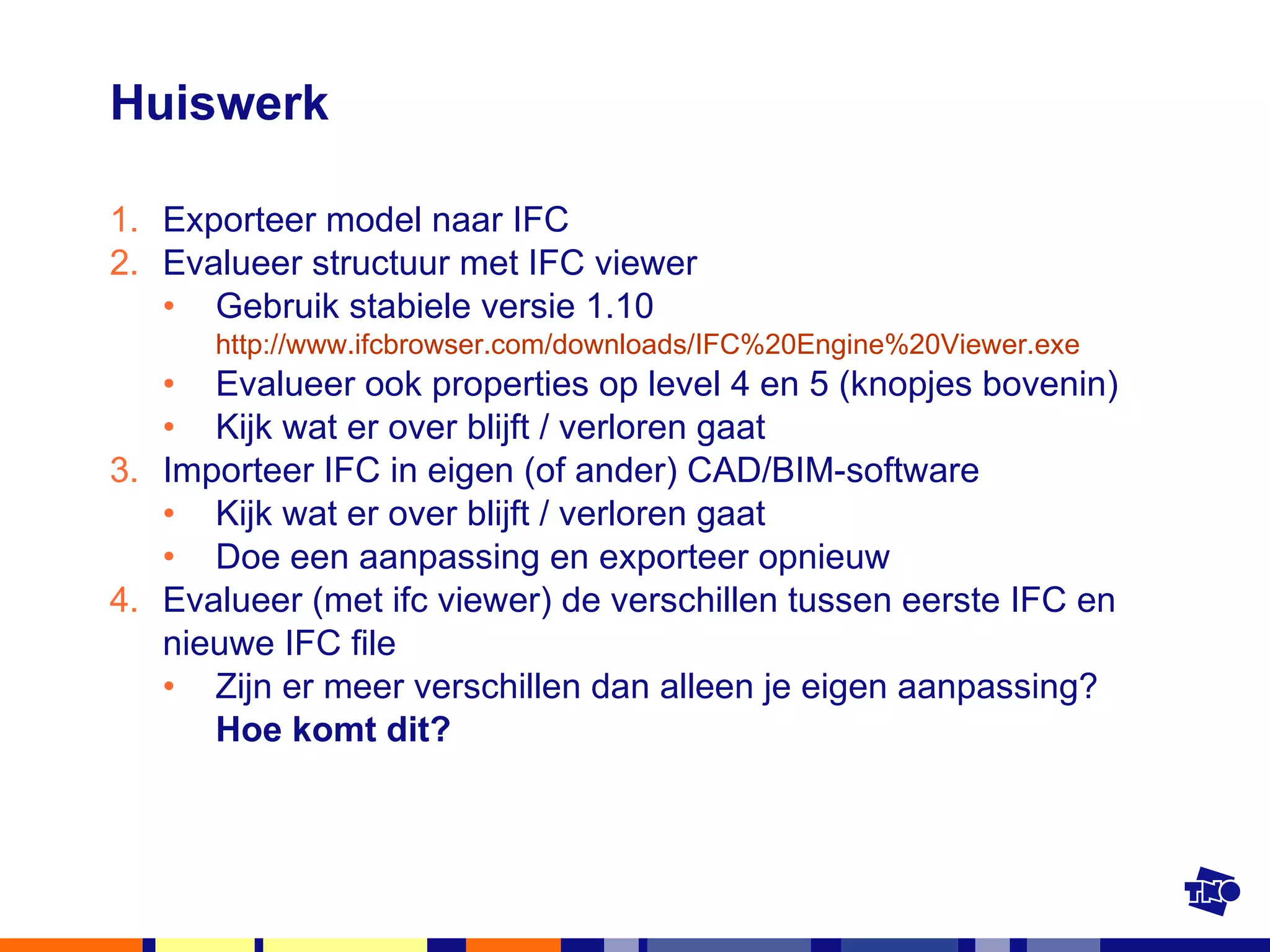 Huiswerk Exporteer model naar IFC Evalueer structuur met IFC viewer Gebruik stabiele versie 1.10  http://www.ifcbrowser.com/downloads/IFC%20Engine%20Viewer.exe   Evalueer ook properties op level 4 en 5 (knopjes bovenin) Kijk wat er over blijft / verloren gaat Importeer IFC in eigen (of ander) CAD/BIM-software  Kijk wat er over blijft / verloren gaat Doe een aanpassing en exporteer opnieuw Evalueer (met ifc viewer) de verschillen tussen eerste IFC en nieuwe IFC file Zijn er meer verschillen dan alleen je eigen aanpassing?  Hoe komt dit? 