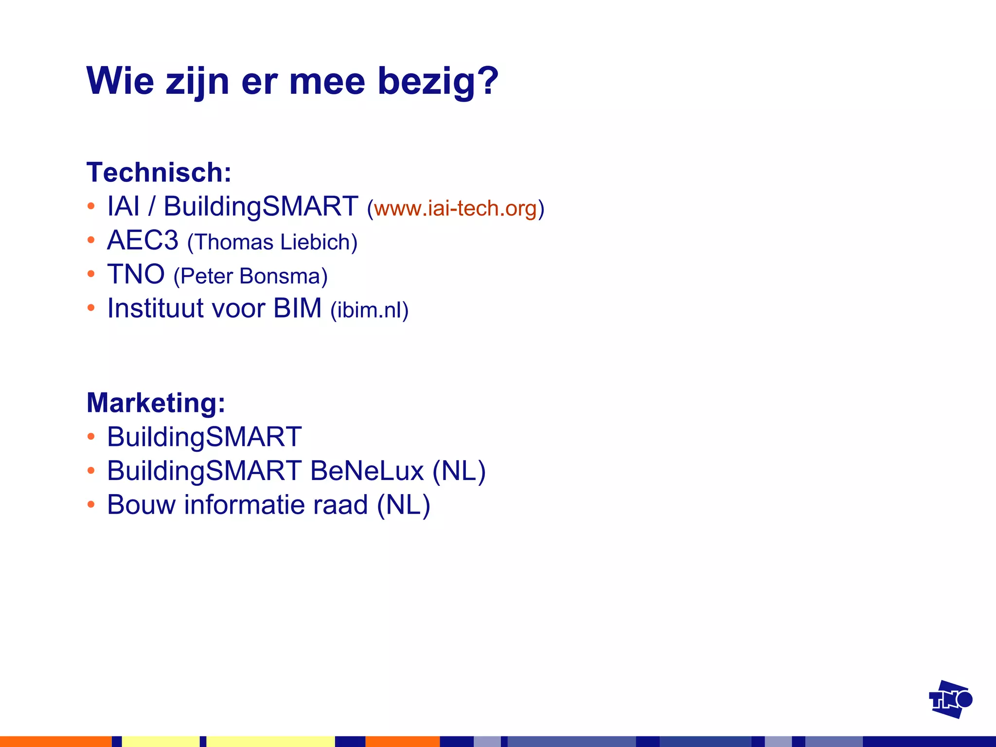 Wie zijn er mee bezig? Technisch: IAI / BuildingSMART  ( www.iai-tech.org ) AEC3  (Thomas Liebich) TNO  (Peter Bonsma) Instituut voor BIM  (ibim.nl) Marketing: BuildingSMART BuildingSMART BeNeLux (NL) Bouw informatie raad (NL) 