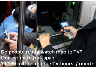 ©2009 www.eurotechnology.com17

Mobile TV
See: Japan Media Report http://www.eurotechnology.com/store/jmedia/ 

And Mobile TV report: http://www.eurotechnology.com/store/mobiletv/ 

 