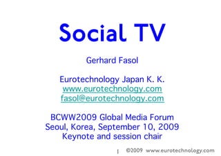 ©2009 www.eurotechnology.com1

Gerhard Fasol

Eurotechnology Japan K. K.

www.eurotechnology.com

fasol@eurotechnology.com 



BCWW2009 Global Media Forum

Seoul, Korea, September 10, 2009

Keynote and session chair

Evolution of TV
and Social TV
 