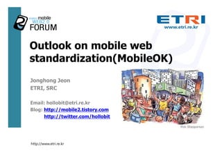 Outlook on mobile web
standardization(MobileOK)
Jonghong Jeon
ETRI, SRC

Email: hollobit@etri.re.kr
Blog: http://mobile2.tistory.com
      http://twitter.com/hollobit




http://www.etri.re.kr
 