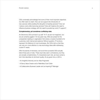 Executive summary                                                            9




CIOs universally acknowledge that some of their most important objectives
too often seem to clash: How can we support the introduction of
new services while avoiding the disruption of existing services? How can
I reduce costs while improving services? How will I balance the need to
influence business strategy with the need to provide top-notch IT support?

Complementary, yet sometimes conflicting roles

An Electronics CIO summed it up well: “In IT, we are not magicians, but
we are certainly jugglers.” On any given day, CIOs are poised for the
unexpected, leading an organization that solves a myriad of problems for
customers, both internal and external. Without question, IT functions
represent the lifeblood of most businesses. But CIOs told us that they
can only turn more attention to new technology ideas after addressing
current IT needs.

After thousands of interviews, we found that successful CIOs actually
blend three pairs of roles. These dual roles seem contradictory, but they
are actually complementary. To characterize each role, we have coined a
term that describes its dominant quality. At any given time, a CIO is:

•   An Insightful Visionary and an Able Pragmatist
•   A Savvy Value Creator and a Relentless Cost Cutter
•   A Collaborative Business Leader and an Inspiring IT Manager
 