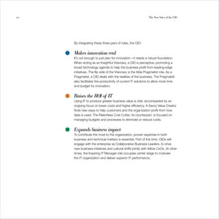 10                                                            The New Voice of the CIO




     By integrating these three pairs of roles, the CIO:


     Makes innovation real
     It’s not enough to just plan for innovation—it needs a robust foundation.
     When acting as an Insightful Visionary, a CIO is perceptive, promoting a
     broad technology agenda to help the business profit from leading-edge
     initiatives. The flip side of the Visionary is the Able Pragmatist role. As a
     Pragmatist, a CIO deals with the realities of the business. The Pragmatist
     also facilitates the productivity of current IT solutions to allow more time
     and budget for innovation.


     Raises the ROI of IT
     Using IT to produce greater business value is vital, accompanied by an
     ongoing focus on lower costs and higher efficiency. A Savvy Value Creator
     finds new ways to help customers and the organization profit from how
     data is used. The Relentless Cost Cutter, its counterpart, is focused on
     managing budgets and processes to eliminate or reduce costs.


     Expands business impact
     To contribute the most to the organization, proven expertise in both
     business and technical matters is essential. Part of the time, CIOs will
     engage with the enterprise as Collaborative Business Leaders, to drive
     new business initiatives and cultural shifts jointly with fellow CxOs. At other
     times, the Inspiring IT Manager role occupies center stage to motivate
     the IT organization and deliver superior IT performance.
 
