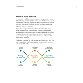 Executive summary                                                             11




Adjusting the mix, one pair at a time

It’s no surprise that CIOs must reconcile seemingly opposing mindsets.
But our findings revealed ways they can be more effective in this everyday
balancing act. Even some experienced CIOs acknowledged that they are
sufficiently strong in just one or two of the six CIO roles. Yet every role
requires at least some attention.

The realities facing each individual influence how that CIO can and
should manage change at any given time. Many factors impact the
decisions about how much emphasis to place on any single role. Among
these are macroeconomic and regional conditions, industry-specific
forces and various organizational characteristics, as well as the CIO’s
own skills and aspirations.

In the pages that follow, we share with you the voices of many CIOs and
what they are doing to achieve three primary goals: to make innovation
real, raise the ROI of IT and expand business impact.
 