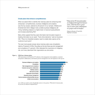 Making innovation real                                                                                                                          15




           Create plans that enhance competitiveness
                                                                                                                          “Many of our IT innovation plans
           When we asked CIOs to identify their visionary plans for enhancing their
                                                                                                                           are budgeted through the business
           enterprises’ competitiveness, business intelligence and analytics
                                                                                                                           units, which has been a great
           was the top answer, selected by 83 percent of our sample. A Media and
                                                                                                                           way to ensure joint commitment
           Entertainment CIO in Belgium told us better business intelligence will                                          to a project and its benefits.”
           “bring marketing analysis to a higher level, to improve buying behavior
                                                                                                                           Rebecca Rhoads, VP and CIO, 

           and increase advertising ROI.”
                                                                                                                           Raytheon Company
	

           Many others agreed that they seek information-led innovation based on
           treating information as an asset. “Facts drive decisions,” said an Insurance
           CIO. “Plans for imbedded analytics need to enable data capture at the
           customer touch point.”

           The next most popular answer about visionary plans was virtualization,
           cited by 76 percent of CIOs. Rounding out the top three was risk management
           and compliance (71 percent). CIOs reiterated the importance of mitigating
           risk, and many described their organizations as risk-averse.


Figure 3	 CIOs have visionary plans
          CIO innovation is not limited to IT solutions: risk management and compliance, customer
          and partner collaboration, and business process management were all responses in the top ten.


                    Business intelligence and analytics                                                                  83%
                                           Virtualization                                                          76%
                    Risk management and compliance                                                             71%
                   Customer and partner collaboration                                                        68%
                                      Mobility solutions                                                     68%
                                    Self-service portals                                                  66%
                             Application harmonization                                                   64%
                        Business process management                                                      64%
            Service-oriented architecture/Web services                                                 61%
                               Unified communications                                                 60%


           Note: CIOs were asked to select all applicable answers to the question, “What kind of visionary plans
           do you have for enhanced competitiveness?”
 