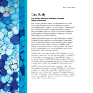 The New Voice of the CIO




Case Study
King Abdullah University of Science and Technology
Making innovation real

King Abdullah University of Science and Technology (KAUST) is set to
open in Saudi Arabia in September 2009. As a new international,
graduate-level research university, it will offer degrees in 11 fields of study.2
KAUST’s strategic vision is to be a world-class academic institution
leading in four areas: Resources, Energy and Environment; Biosciences
and Bioengineering; Materials Science and Engineering; and Applied
Mathematics and Computational Science.3

CIO Majid Al-Ghaslan was part of the KAUST executive team building a
university—from the ground up—in only three years. The team faced
significant operational challenges, including creating an entire research
organization, and designing and implementing the leading-edge IT
strategy. IT decisions had to meet the needs of research staff, students
and other stakeholders from the start, while taking into account major
future business and technological innovations.

To fulfill its vision on a stringent schedule, KAUST leveraged third-party
expertise in many domains. One such partnership led to the installation of
a supercomputer ranked number 1 in the Middle East and number 14 in
the world on the June 2009 TOP500 List of Supercomputers.4 Working
with a leading technology organization expedited the hiring and training of
a research team to provide technical support to supercomputer users.

KAUST has also consulted and recruited top scientific, industry and
technology experts around the world. As of July 2009, more than 40 faculty
members were in place, with a target of 80 by September. Although
longer-term results will come later, this visionary, yet pragmatic approach
has KAUST on schedule to welcome its first class of students—a key step
toward becoming a leading academic institution in computational-based
research within three years after startup.
 