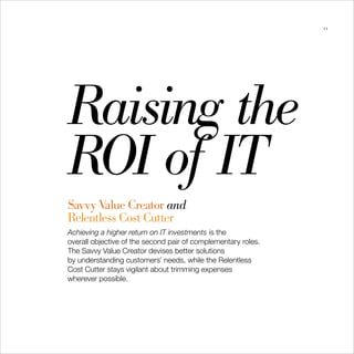 21




Raising the

ROI of IT

Savvy Value Creator and
Relentless Cost Cutter
Achieving a higher return on IT investments is the
overall objective of the second pair of complementary roles.
The Savvy Value Creator devises better solutions
by understanding customers’ needs, while the Relentless
Cost Cutter stays vigilant about trimming expenses
wherever possible.
 