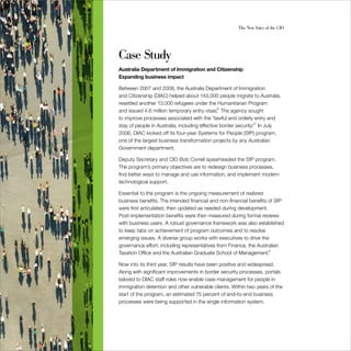 The New Voice of the CIO




Case Study
Australia Department of Immigration and Citizenship
Expanding business impact

Between 2007 and 2008, the Australia Department of Immigration
and Citizenship (DIAC) helped about 143,000 people migrate to Australia,
resettled another 13,000 refugees under the Humanitarian Program
and issued 4.6 million temporary entry visas.6 The agency sought
to improve processes associated with the “lawful and orderly entry and
stay of people in Australia, including effective border security.”7 In July
2006, DIAC kicked off its four-year Systems for People (SfP) program,
one of the largest business transformation projects by any Australian
Government department.

Deputy Secretary and CIO Bob Correll spearheaded the SfP program.
The program’s primary objectives are to redesign business processes,
find better ways to manage and use information, and implement modern
technological support.

Essential to the program is the ongoing measurement of realized
business benefits. The intended financial and non-financial benefits of SfP
were first articulated, then updated as needed during development.
Post-implementation benefits were then measured during formal reviews
with business users. A robust governance framework was also established
to keep tabs on achievement of program outcomes and to resolve
emerging issues. A diverse group works with executives to drive the
governance effort, including representatives from Finance, the Australian
Taxation Office and the Australian Graduate School of Management.8

Now into its third year, SfP results have been positive and widespread.
Along with significant improvements in border security processes, portals
tailored to DIAC staff roles now enable case management for people in
immigration detention and other vulnerable clients. Within two years of the
start of the program, an estimated 75 percent of end-to-end business
processes were being supported in the single information system.
 